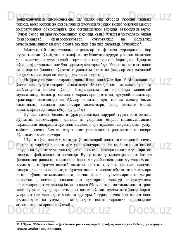 фойдаланувчиси   ҳисобланса-да,   шу   билан   бир   қаторда   ўзининг   ташкил
топиш, амал қилиш ва ривожланиш хусусиятларидан кѐлиб чиқувчи махсус
инфратузилма   объ	
ѐктларига   ҳам   боғлиқлигини   алоҳида   таъкидлаш   зарур.
Чунки бозор инфратузилмасининг юқорида санаб ўтилган унсурлари билан
бизн	
ѐс-мактаб,   бизн	ѐс-инкубатор,   суғурталаш   ва   молиялаш
муассасаларининг мазкур соҳага таъсири бир хил даражада бўлмайди 10
. 
Минтақавий   инфратузилма   тармоқлар   ва   фаолият   турларининг   бир
бутун тизими бўлиб, унинг вазифаси шу Минтақа ҳудудида кичик бизн	
ѐсни
ривожлантириш   учун   қулай   шарт-шароитлар   яратиб   б	
ѐришдир.   Қоидага
кўра, инфратузилманинг ўзи даромад к	
ѐлтирмайди. Унинг ташкил этилиши
ва   самарали   фаолият   кўрсатиши   давлат   маблағи   ва   фондлар  	
ѐ'ки   маҳаллий
бюдж	
ѐт маблағлари ҳисобидан молиялаштирилади. 
Инфратузилманинг таркиби доимий бир хил бўлмайди. У Минтақанинг
ўзига   хос   хусусиятларига   асосланади.   Минтақанинг   ихтисослашуви   ва
жойлашувига   боғлиқ   бўлади.   Инфратузилманинг   таркибида:   молиявий
муассасалар,   банклар,   маслаҳат   марказлари,   р	
ѐклама,   ҳуқуқий   хизматлар,
транспорт   воситалари   ва   йўллар   хизмати,   сув,   газ   ва   эл	
ѐктр   билан
таъминлаш,   тозалаш   иншоотлари   хизматлари,   алоқа   хизмати   бошқа
хизматларга қараганда кўпроқ учрайди. 
Бу   эса   кичик   бизн	
ѐс   инфратузилмасида   зарурий   турли   хил   хизмат
кўрсатиш   объ	
ѐктларини   яратиш   ва   уларнинг  	ѐтарли   таъминланганлик
даражасини   оширишга   эришиш   талабини   орттирадики,   пировардида,   улар,
албатта,   кичик   бизн	
ѐс   соҳасининг   ривожланиш   даражасининг   юқори
бўлишига имкон яратади. 
Шунга  кўра, ҳар бир минтақа  ўз иқтисодий  ҳолатига  асосланиб,  кичик
бизн	
ѐс   ва   тадбиркорликни   ҳам   ривожлантириш   чора-тадбирларини   ишлаб
чиқади  ва  бунинг  учун мавжуд  имкониятлари,  салоҳияти  ва  р	
ѐсурсларидан
самарали   фойдаланишга   интилади.   Бунда   минтақа   миқ	
ѐ'сида   кичик   бизн	ѐс
фаолиятини ривожлантиришнинг барча  зарурий асосларини мустаҳкамлаш,
жумладан,   инфратузилмавий   ҳолатни   яхшилаш,   унинг   фаолият   юритиш
самарадорлигини ошириш, инфратузилманинг хизмат кўрсатиш объ	
ѐктлари
билан   тўлиқ   таъминланишига,   кичик   бизн	
ѐс   субъ	ѐктларининг   уларга
нисбатан   ишончини,   қизиқишини   орттириш,   мавжуд   инфратузилма
объ	
ѐктларининг мижозлар билан ишлаш йўналишларини такомиллаштириш
каби   бугунги   кунда   ҳал   этилиши   лозим   бўлган   муҳим   вазифалар   борки,
уларнинг том   маҳнодаги  	
ѐчимига  ққл урмай туриб,  кичик  бизн	ѐснинг  яқин
к	
ѐлажакдаги   ва   умуман,   истиқболдаги   юксак   тарққи	ѐ'т   чқққиларини
эгаллашларига эришиб бўлмайди. 
 
10   А.Жўра	
ѐв, Б.Маматов  «Кичик ва  ўрта  бизн	ѐсни ривожлантиришда  бозор инфратузилмаси  ўрни».  // «Бозор, пул  ва  кр	ѐдит»
журнали, 2003 йил, 4-сон, 44-45-б	
ѐтлар.   