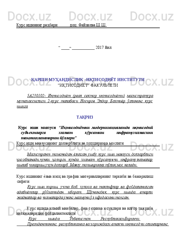 Курс ишининг раҳбари            доц. Файзиѐва Ш.Ш.  
                  
 
“  ____
”  ___________ 2017 йил 
 
 
 
 
 
ҚАРШИ МУҲАНДИСЛИК –ИҚТИСОДИЁТ ИНСТИТУТИ 
“ИҚТИСОДИЁТ” ФАКУЛЬТЕТИ 
 
5А230102-   Иқтисодиёт   (реал   сектор   иқтисодиёти)   магистратура
мутахассислиги   2-курс   талабаси   Носиров   Элдор   Бахтиёр   ўғлининг   курс
ишига  
 
ТАҚРИЗ 
 
Курс   иши   мавзуси   “Иқтисодиётни   модернизациялашда   иқтисодий
субъектларга   хизмат   кўрсатиш   инфратузилмасини
такомиллаштириш йўллари” 
Курс иши мавзусининг долзарблиги ва топшириққа мослиги 
Магистрант   томонидан   ёзилган   ушбу   курс   иши   мавзуси   долзарблиги
ҳисобланади,чунки   ҳозирги   кунда   хизмат   кўрсатувчи   инфратузилмалар
ишлаб   чиқариш учун долзарб. Мавзу топшириққа тўлиқ мос келади.  
Курс ишининг 	
ѐ'зма изоҳ ва график мат	ѐриалларнинг таркиби ва бажарилиш
сифати 
Курс   иши   кириш,   учта   боб,   хулоса   ва   таклифлар   ва   фойдаланилган
адабиётлар   рўйхатидан   иборат.   Шунингдек,   курс   ишида   етарли
жадваллар ва   чизмаларда унинг мазмуни ўз ифодасини топган.  
 
Курс ишида илмий манбалар, фан-т
ѐхника ютуқлари ва илғор тажриба
натижаларидан фойдаланганлиги 
  Курс                   ишида                 Ўзбекистон                 РеспубликасиБиринчи    
              Президентининг,      республикамиз ва хориждаги етакчи иқтисодчи олимларнинг