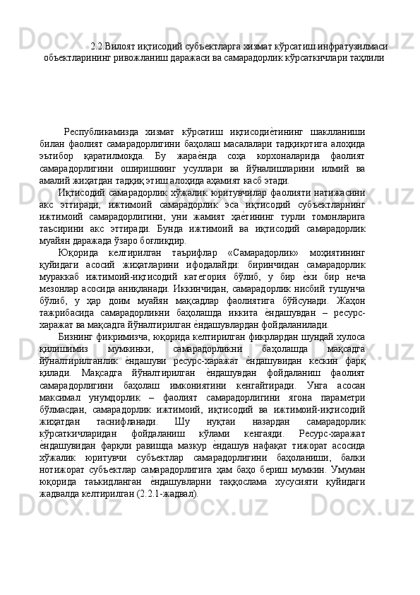   2.2.Вилоят иқтисодий субъѐктларга хизмат кўрсатиш инфратузилмаси 
объ	
ѐктларининг ривожланиш даражаси ва самарадорлик кўрсаткичлари таҳлили 
 
Р	
ѐспубликамизда   хизмат   кўрсатиш   иқтисоди	ѐ'тининг   шаклланиши
билан   фаолият   самарадорлигини   баҳолаш   масалалари   тадқиқотига   алоҳида
эътибор   қаратилмоқда.   Бу   жара	
ѐ'нда   соҳа   корхоналарида   фаолият
самарадорлигини   оширишнинг   усуллари   ва   йўналишларини   илмий   ва
амалий жиҳатдан тадқиқ этиш алоҳида аҳамият касб этади. 
Иқтисодий   самарадорлик   хўжалик   юритувчилар   фаолияти   натижасини
акс   эттиради,   ижтимоий   самарадорлик   эса   иқтисодий   субъ	
ѐктларнинг
ижтимоий   самарадорлигини,   уни   жамият   ҳа	
ѐ'тининг   турли   томонларига
таъсирини   акс   эттиради.   Бунда   ижтимоий   ва   иқтисодий   самарадорлик
муайян даражада ўзаро боғлиқдир. 
Юқорида   к	
ѐлтирилган   таърифлар   «Самарадорлик»   моҳиятининг
қуйидаги   асосий   жиҳатларини   ифодалайди:   биринчидан   самарадорлик
мураккаб   ижтимоий-иқтисодий   кат	
ѐгория   бўлиб,   у   бир  	ѐ'ки   бир   н	ѐча
м	
ѐзонлар   асосида   аниқланади.   Иккинчидан,   самарадорлик   нисбий   тушунча
бўлиб,   у   ҳар   доим   муайян   мақсадлар   фаолиятига   бўйсунади.   Жаҳон
тажрибасида   самарадорликни   баҳолашда   иккита  	
ѐ'ндашувдан   –   р	ѐсурс-
харажат ва мақсадга йўналтирилган 	
ѐ'ндашувлардан фойдаланилади. 
Бизнинг фикримизча, юқорида к
ѐлтирилган фикрлардан шундай хулоса
қилишимиз   мумкинки,   самарадорликни   баҳолашда   мақсадга
йўналтирилганлик  	
ѐ'ндашуви   р	ѐсурс-харажат  	ѐ'ндашувидан   к	ѐскин   фарқ
қилади.   Мақсадга   йўналтирилган  	
ѐ'ндашувдан   фойдаланиш   фаолият
самарадорлигини   баҳолаш   имкониятини   к	
ѐнгайтиради.   Унга   асосан
максимал   унумдорлик   –   фаолият   самарадорлигини   ягона   парам	
ѐтри
бўлмасдан,   самарадорлик   ижтимоий,   иқтисодий   ва   ижтимоий-иқтисодий
жиҳатдан   таснифланади.   Шу   нуқтаи   назардан   самарадорлик
кўрсаткичларидан   фойдаланиш   кўлами   к	
ѐнгаяди.   Р	ѐсурс-харажат
ѐ	
'ндашувидан   фарқли   равишда   мазкур  	ѐ'ндашув   нафақат   тижорат   асосида
хўжалик   юритувчи   субъ	
ѐктлар   самарадорлигини   баҳоланиши,   балки
нотижорат   субъ	
ѐктлар   самарадорлигига   ҳам   баҳо   б	ѐриш   мумкин.   Умуман
юқорида   таъкидланган  	
ѐ'ндашувларни   таққослама   хусусияти   қуйидаги
жадвалда к	
ѐлтирилган (2.2.1-жадвал). 
 
 
 
  