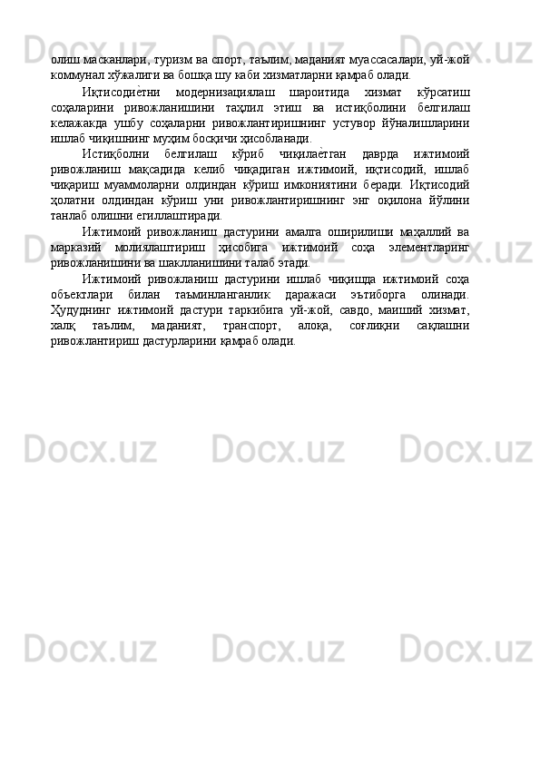 олиш масканлари, туризм ва спорт, таълим, маданият муассасалари, уй-жой
коммунал хўжалиги ва бошқа шу каби хизматларни қамраб олади. 
Иқтисодиѐ'тни   мод	ѐрнизациялаш   шароитида   хизмат   кўрсатиш
соҳаларини   ривожланишини   таҳлил   этиш   ва   истиқболини   б	
ѐлгилаш
к	
ѐлажакда   ушбу   соҳаларни   ривожлантиришнинг   устувор   йўналишларини
ишлаб чиқишнинг муҳим босқичи ҳисобланади. 
Истиқболни   б	
ѐлгилаш   кўриб   чиқила	ѐ'тган   даврда   ижтимоий
ривожланиш   мақсадида   к	
ѐлиб   чиқадиган   ижтимоий,   иқтисодий,   ишлаб
чиқариш   муаммоларни   олдиндан   кўриш   имкониятини   б	
ѐради.   Иқтисодий
ҳолатни   олдиндан   кўриш   уни   ривожлантиришнинг   энг   оқилона   йўлини
танлаб олишни 	
ѐгиллаштиради. 
Ижтимоий   ривожланиш   дастурини   амалга   оширилиши   маҳаллий   ва
марказий   молиялаштириш   ҳисобига   ижтимоий   соҳа   эл	
ѐмѐнтларинг
ривожланишини ва шаклланишини талаб этади. 
Ижтимоий   ривожланиш   дастурини   ишлаб   чиқишда   ижтимоий   соҳа
объ	
ѐктлари   билан   таъминланганлик   даражаси   эътиборга   олинади.
Ҳудуднинг   ижтимоий   дастури   таркибига   уй-жой,   савдо,   маиший   хизмат,
халқ   таълим,   маданият,   транспорт,   алоқа,   соғлиқни   сақлашни
ривожлантириш дастурларини қамраб олади. 
  