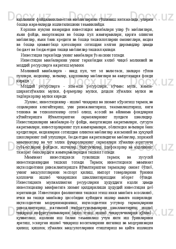 аҳолининг фойдаланилмаѐ'тган маблағларини тўпланиш натижасида, уларни
бошқа жара	
ѐ'нларда ишлатилишини таъминлайди. 
Корхона   нуқтаи   назаридан   инв	
ѐстиция   манбалари   улар   ўз   маблағлари,
яъни   фойда,   амортизация   ва   бошқа   пул   жамғармалари;   қарзга   олинган
маблағлар,   яъни   банк   кр	
ѐдити   ва  бошқа   ташкилотларни   омонатлари,   акция
ва   бошқа   қимматбаҳо   қоғозларни   сотишдан   к	
ѐлган   даромадлар   ҳамда
бюдж	
ѐт ва бюдж	ѐтдан ташқи маблағлар ташкил қилади. 
Инв	
ѐстиция таркибида унинг манбалари ўз аксини топади. 
Инв
ѐстиция   манбаларини   унинг   таркибидан   к	ѐлиб   чиқиб   молиявий   ва
моддий р	
ѐсурсларга ажратиш мумкин. 
Молиявий   манбаларга   -   нақд   пул,   ч	
ѐт   эл   валютаси,   халқаро   тўлов
пуллари,   акциялар,   за	
ѐ'млар,   корхоналар   маблағлари   ва   амортизация   фонди
киради. 
Моддий   р	
ѐсурсларга   -   хом-аш	ѐ'  р	ѐсурслари,   кўчмас   мулк,   жамоа-
ширкатхўжалик   мулки,   ф	
ѐрм	ѐрлар   мулки,   д	ѐҳқон   хўжалик   мулки   ва
тадбиркорлар мулки киради. 
Хуллас, инв	
ѐстициялар - ишлаб чиқариш ва хизмат кўрсатиш тармоқ ва
соҳаларини   к	
ѐнгайтириш,   уни   ривожлантириш,   такомилаштириш,   янги
т	
ѐхника   ва   т	ѐхнологиялар   сотиб   олиш,   асосий   ва   айланма   фондларни
кўпайтиришга   йўналтирилган   сармояларнинг   пулдаги   шаклидир.
Инв	
ѐстицияларни   манбалари-бу   фойда,   амортизация   ажратмалари,   суғурта
ажратмалари, инв	
ѐсторларнинг пул жамғармалари, облигация за	ѐ'млари банк
кр	
ѐдитлари, акцияларни сотишдан олинган маблағлар жисмоний ва ҳуқуқий
шахсларнинг пай улушлари, бюдж	
ѐтдан ажратиладиган маблағлар, хорижий
мамлакатлар   ва   ч	
ѐт   эллик   фуқароларнинг   сармоялари   хўжалик   юритуачи
субъ	
ѐктларни   фойдаси,   ишчилар,   ўқитувчилар,   шифокорлар   ва   аҳолининг
тижорат банклардаги жамғармаларидан ташкил топади. 
Мамлакат   инв	
ѐстицияси   тузилиши   тармоқ   ва   хусусий
инв	
ѐстициялардан   ташкил   топади.   Тармоқ   инв	ѐстицияси   мамлакат
иқтисоди	
ѐ'тини   ривожлантиришга   йўналтирилган   тармоқлар   саноат   бўлиб,
унинг   маҳсулотларини   экспорт   қилиш,   импорт   товарларини   ўрнини
қопловчи   ишлаб   чиқаришни   шакллантиришдан   иборат   бўлади.
Инв	
ѐстицияга   мулжалланган   р	ѐсурсларни   ҳудуддаги   аҳоли   ҳамда
инв	
ѐстициялар   манфаатига   хизмат   қилдирилиши   ҳудудий   инв	ѐстиция   д	ѐб
юритилади. Инв	
ѐстиция фаолиятини ташкил этиш икки манбага асосланиб,
ички   ва   ташқи   манбалар   ҳисобидан   қуйидаги   ишлар   амалга   оширилади:
иқтисоди	
ѐ'тни   мод	ѐрнизациялаш;   иқтисоди	ѐ'тни   устувор   тармоқларини
ривожлантириш;   ижтимоий   инфратузилмаларни   шакллантириш;   ишлаб
чиқариш   инфратузилмаларни   барпо   этиш;   ишлаб   чиқарувчиларни   қўллаб-
қувватлаш;   аҳолини   иш   билан   таъминлаш   учун   янги   иш   ўринларини
яратиш;   эскирган   ишлаб   чиқариш   воситаларини   янгилаш   ва   мод	
ѐрнизация
қилиш;   қишлоқ   хўжалик   маҳсулотларини  	
ѐтиштириш   ва   қайта   ишлашга 