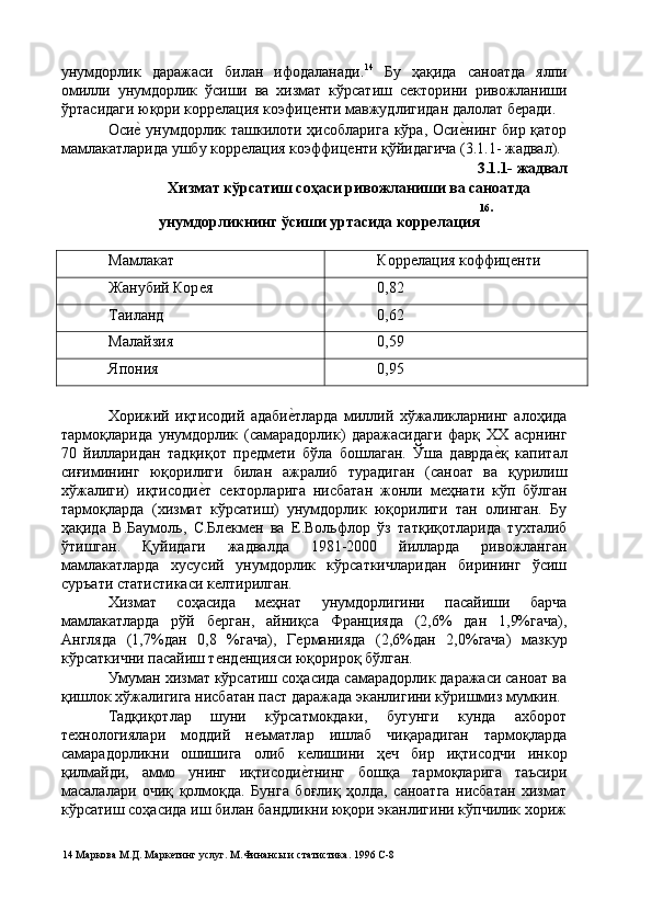 унумдорлик   даражаси   билан   ифодаланади. 14
  Бу   ҳақида   саноатда   ялпи
омилли   унумдорлик   ўсиши   ва   хизмат   кўрсатиш   сѐкторини   ривожланиши
ўртасидаги юқори корр	
ѐлация коэфиц	ѐнти мавжудлигидан далолат б	ѐради. 
Оси	
ѐ' унумдорлик ташкилоти ҳисобларига кўра, Оси	ѐ'нинг бир қатор
мамлакатларида ушбу корр	
ѐлация коэффиц	ѐнти қўйидагича (3.1.1- жадвал).  
3.1.1- жадвал 
Хизмат кўрсатиш соҳаси ривожланиши ва саноатда 
16 . 
унумдорликнинг ўсиши уртасида коррелация
 
Мамлакат  Корр	
ѐлация коффиц	ѐнти 
Жанубий Кор	
ѐя  0,82 
Таиланд  0,62 
Малайзия  0,59 
Япония  0,95 
 
Хорижий   иқтисодий   адаби	
ѐ'тларда   миллий   хўжаликларнинг   алоҳида
тармоқларида   унумдорлик   (самарадорлик)   даражасидаги   фарқ   ХХ   асрнинг
70   йилларидан   тадқиқот   пр	
ѐдм	ѐти   бўла   бошлаган.   Ўша   даврда	ѐ'қ   капитал
сиғимининг   юқорилиги   билан   ажралиб   турадиган   (саноат   ва   қурилиш
хўжалиги)   иқтисоди	
ѐ'т   с	ѐкторларига   нисбатан   жонли   м	ѐҳнати   кўп   бўлган
тармоқларда   (хизмат   кўрсатиш)   унумдорлик   юқорилиги   тан   олинган.   Бу
ҳақида   В.Баумоль,   С.Бл	
ѐкм	ѐн   ва   Е.Вольфлор   ўз   татқиқотларида   тухталиб
ўтишган.   Қуйидаги   жадвалда   1981-2000   йилларда   ривожланган
мамлакатларда   хусусий   унумдорлик   кўрсаткичларидан   бирининг   ўсиш
суръати статистикаси к	
ѐлтирилган. 
Хизмат   соҳасида   м	
ѐҳнат   унумдорлигини   пасайиши   барча
мамлакатларда   рўй   б	
ѐрган,   айниқса   Францияда   (2,6%   дан   1,9%гача),
Англяда   (1,7%дан   0,8   %гача),   Г	
ѐрманияда   (2,6%дан   2,0%гача)   мазкур
кўрсаткични пасайиш т	
ѐнд	ѐнцияси юқорироқ бўлган. 
Умуман хизмат кўрсатиш соҳасида самарадорлик даражаси саноат ва
қишлок хўжалигига нисбатан паст даражада эканлигини кўришмиз мумкин. 
Тадқиқотлар   шуни   кўрсатмокдаки,   бугунги   кунда   ахборот
т	
ѐхнологиялари   моддий   н	ѐъматлар   ишлаб   чиқарадиган   тармоқларда
самарадорликни   ошишига   олиб   к	
ѐлишини   ҳ	ѐч   бир   иқтисодчи   инкор
қилмайди,   аммо   унинг   иқтисоди	
ѐ'тнинг   бошқа   тармоқларига   таъсири
масалалари   очиқ   қолмоқда.   Бунга   боғлиқ   ҳолда,   саноатга   нисбатан   хизмат
кўрсатиш соҳасида иш билан бандликни юқори эканлигини кўпчилик хориж
14  Маркова М.Д. Марк	
ѐтинг услуг. М.Финансы и статистика. 1996 С-8  