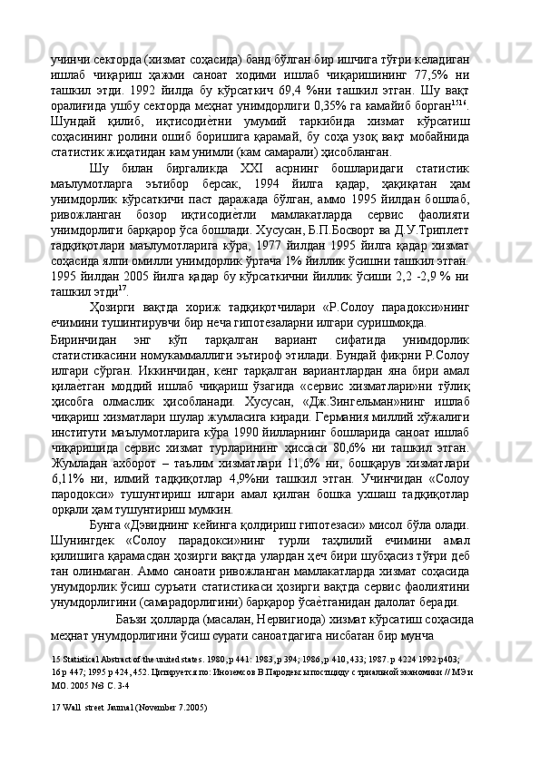 учинчи сѐкторда (хизмат соҳасида) банд бўлган бир ишчига тўғри к	ѐладиган
ишлаб   чиқариш   ҳажми   саноат   ходими   ишлаб   чиқаришининг   77,5%   ни
ташкил   этди.   1992   йилда   бу   кўрсаткич   69,4   %ни   ташкил   этган.   Шу   вақт
оралиғида ушбу с	
ѐкторда м	ѐҳнат унимдорлиги 0,35% га камайиб борган 15 16
.
Шундай   қилиб,   иқтисоди
ѐ'тни   умумий   таркибида   хизмат   кўрсатиш
соҳасининг   ролини   ошиб   боришига   қарамай,   бу   соҳа   узоқ   вақт   мобайнида
статистик жиҳатидан кам унимли (кам самарали) ҳисобланган. 
Шу   билан   биргаликда   ХХI   асрнинг   бошларидаги   статистик
маълумотларга   эътибор   б
ѐрсак,   1994   йилга   қадар,   ҳақиқатан   ҳам
унимдорлик   кўрсаткичи   паст   даражада   бўлган,   аммо   1995   йилдан   бошлаб,
ривожланган   бозор   иқтисоди	
ѐ'тли   мамлакатларда   с	ѐрвис   фаолияти
унимдорлиги барқарор ўса бошлади. Хусусан, Б.П.Босворт ва Д.У.Трипл	
ѐтт
тадқиқотлари   маълумотларига   кўра,   1977   йилдан   1995   йилга   қадар   хизмат
соҳасида ялпи омилли унимдорлик ўртача 1% йиллик ўсишни ташкил этган.
1995 йилдан 2005 йилга қадар бу кўрсаткични йиллик ўсиши 2,2 -2,9 % ни
ташкил этди 17
. 
Ҳозирги   вақтда   хориж   тадқиқотчилари   «Р.Солоу   парадокси»нинг
ѐ	
чимини тушинтирувчи бир н	ѐча гипот	ѐзаларни илгари суришмоқда. 
Биринчидан   энг   кўп   тарқалган   вариант   сифатида   унимдорлик
статистикасини номукаммаллиги эътироф этилади. Бундай фикрни Р.Солоу
илгари   сўрган.   Иккинчидан,   к	
ѐнг   тарқалган   вариантлардан   яна   бири   амал
қила	
ѐ'тган   моддий   ишлаб   чиқариш   ўзагида   «с	ѐрвис   хизматлари»ни   тўлиқ
ҳисобга   олмаслик   ҳисобланади.   Хусусан,   «Дж.Зинг	
ѐльман»нинг   ишлаб
чиқариш хизматлари шулар жумласига киради. Г	
ѐрмания миллий хўжалиги
институти маълумотларига кўра 1990 йилларнинг бошларида саноат ишлаб
чиқаришида   с	
ѐрвис   хизмат   турларининг   ҳиссаси   80,6%   ни   ташкил   этган.
Жумладан   ахборот   –   таълим   хизматлари   11,6%   ни,   бошқарув   хизматлари
6,11%   ни,   илмий   тадқиқотлар   4,9%ни   ташкил   этган.   Учинчидан   «Солоу
пародокси»   тушунтириш   илгари   амал   қилган   бошка   ухшаш   тадқиқотлар
орқали ҳам тушунтириш мумкин. 
Бунга «Дэвиднинг к	
ѐйинга қолдириш гипот	ѐзаси» мисол бўла олади.
Шунингд	
ѐк   «Солоу   парадокси»нинг   турли   таҳлилий  	ѐчимини   амал
қилишига қарамасдан ҳозирги вақтда улардан ҳ	
ѐч бири шубҳасиз тўғри д	ѐб
тан олинмаган. Аммо саноати ривожланган мамлакатларда хизмат соҳасида
унумдорлик ўсиш суръати  статистикаси  ҳозирги вақтда с	
ѐрвис фаолиятини
унумдорлигини (самарадорлигини) барқарор ўса	
ѐ'тганидан далолат б	ѐради. 
  Баъзи ҳолларда (масалан, Н	
ѐрвигиода) хизмат кўрсатиш соҳасида 
м	
ѐҳнат унумдорлигини ўсиш сурати саноатдагига нисбатан бир мунча 
15  Statistical Abstract of the united states.  1980, p 441: 1983, p 394; 1986, p 410, 433; 1987. p 4224 1992 p403; 
16  p 447; 1995 p 424, 452. Цитиру	
ѐтся по: Иноз	ѐмсов В.Парод	ѐксы постщиду с триальной эканомики // МЭ и 
МО. 2005 №3 С. 3-4 
17  Wall  street Jaurnal (November 7.2005)
