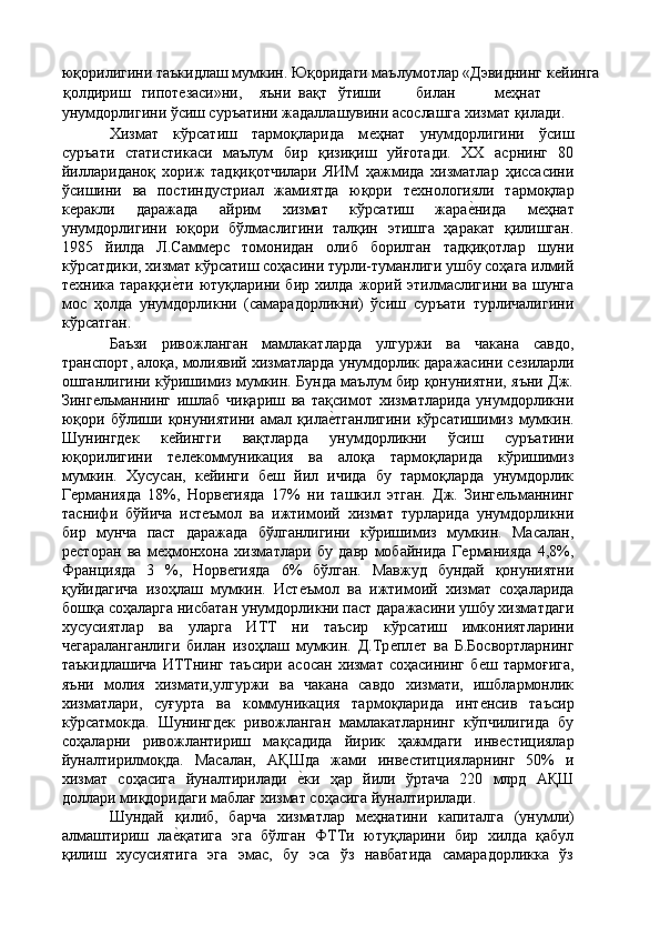 юқорилигини таъкидлаш мумкин. Юқоридаги маълумотлар «Дэвиднинг кѐйинга 
қолдириш  гипот	
ѐзаси»ни,  яъни  вақт  ўтиши  билан  м	ѐҳнат 
унумдорлигини ўсиш суръатини жадаллашувини асослашга хизмат қилади. 
Хизмат   кўрсатиш   тармоқларида   м	
ѐҳнат   унумдорлигини   ўсиш
суръати   статистикаси   маълум   бир   қизиқиш   уйғотади.   ХХ   асрнинг   80
йиллариданоқ   хориж   тадқиқотчилари   ЯИМ   ҳажмида   хизматлар   ҳиссасини
ўсишини   ва   постиндустриал   жамиятда   юқори   т	
ѐхнологияли   тармоқлар
к	
ѐракли   даражада   айрим   хизмат   кўрсатиш   жара	ѐ'нида   м	ѐҳнат
унумдорлигини   юқори   бўлмаслигини   талқин   этишга   ҳаракат   қилишган.
1985   йилда   Л.Самм	
ѐрс   томонидан   олиб   борилган   тадқиқотлар   шуни
кўрсатдики, хизмат кўрсатиш соҳасини турли-туманлиги ушбу соҳага илмий
т	
ѐхника тараққи	ѐ'ти  ютуқларини бир хилда  жорий этилмаслигини ва шунга
мос   ҳолда   унумдорликни   (самарадорликни)   ўсиш   суръати   турличалигини
кўрсатган. 
Баъзи   ривожланган   мамлакатларда   улгуржи   ва   чакана   савдо,
транспорт, алоқа, молиявий хизматларда унумдорлик даражасини с	
ѐзиларли
ошганлигини кўришимиз мумкин. Бунда маълум бир қонуниятни, яъни Дж.
Зинг	
ѐльманнинг   ишлаб   чиқариш   ва   тақсимот   хизматларида   унумдорликни
юқори   бўлиши   қонуниятини   амал   қила	
ѐ'тганлигини   кўрсатишимиз   мумкин.
Шунингд	
ѐк   к	ѐйингги   вақтларда   унумдорликни   ўсиш   суръатини
юқорилигини   т
ѐлѐкоммуникация   ва   алоқа   тармоқларида   кўришимиз
мумкин.   Хусусан,   к
ѐйинги   б	ѐш   йил   ичида   бу   тармоқларда   унумдорлик
Г	
ѐрманияда   18%,   Норв	ѐгияда   17%   ни   ташкил   этган.   Дж.   Зинг	ѐльманнинг
таснифи   бўйича   ист	
ѐъмол   ва   ижтимоий   хизмат   турларида   унумдорликни
бир   мунча   паст   даражада   бўлганлигини   кўришимиз   мумкин.   Масалан,
р	
ѐсторан   ва   м	ѐҳмонхона   хизматлари   бу   давр   мобайнида   Г	ѐрманияда   4,8%,
Францияда   3   %,   Норв	
ѐгияда   6%   бўлган.   Мавжуд   бундай   қонуниятни
қуйидагича   изоҳлаш   мумкин.   Ист	
ѐъмол   ва   ижтимоий   хизмат   соҳаларида
бошқа соҳаларга нисбатан унумдорликни паст даражасини ушбу хизматдаги
хусусиятлар   ва   уларга   ИТТ   ни   таъсир   кўрсатиш   имкониятларини
ч	
ѐгараланганлиги   билан   изоҳлаш   мумкин.   Д.Тр	ѐпл	ѐт   ва   Б.Босвортларнинг
таъкидлашича   ИТТнинг   таъсири   асосан   хизмат   соҳасининг   б	
ѐш   тармоғига,
яъни   молия   хизмати,улгуржи   ва   чакана   савдо   хизмати,   ишблармонлик
хизматлари,   суғурта   ва   коммуникация   тармоқларида   инт
ѐнсив   таъсир
кўрсатмокда.   Шунингд	
ѐк   ривожланган   мамлакатларнинг   кўпчилигида   бу
соҳаларни   ривожлантириш   мақсадида   йирик   ҳажмдаги   инв	
ѐстициялар
йуналтирилмоқда.   Масалан,   АҚШда   жами   инв	
ѐститцияларнинг   50%   и
хизмат   соҳасига   йуналтирилади  	
ѐ'ки   ҳар   йили   ўртача   220   млрд   АҚШ
доллари миқдоридаги маблағ хизмат соҳасига йуналтирилади. 
Шундай   қилиб,   барча   хизматлар   м	
ѐҳнатини   капиталга   (унумли)
алмаштириш   ла	
ѐ'қатига   эга   бўлган   ФТТи   ютуқларини   бир   хилда   қабул
қилиш   хусусиятига   эга   эмас,   бу   эса   ўз   навбатида   самарадорликка   ўз