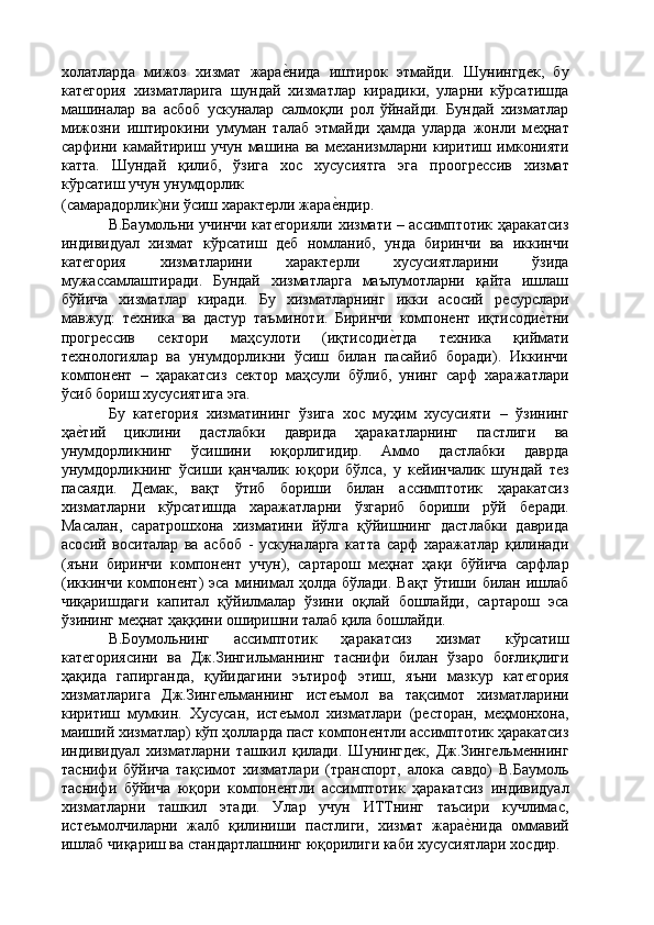 холатларда   мижоз   хизмат   жараѐ'нида   иштирок   этмайди.   Шунингд	ѐк,   бу
кат	
ѐгория   хизматларига   шундай   хизматлар   кирадики,   уларни   кўрсатишда
машиналар   ва   асбоб   ускуналар   салмоқли   рол   ўйнайди.   Бундай   хизматлар
мижозни   иштирокини   умуман   талаб   этмайди   ҳамда   уларда   жонли   м	
ѐҳнат
сарфини   камайтириш   учун   машина   ва   м	
ѐханизмларни   киритиш   имконияти
катта.   Шундай   қилиб,   ўзига   хос   хусусиятга   эга   проогр	
ѐссив   хизмат
кўрсатиш учун унумдорлик 
(самарадорлик)ни ўсиш характ	
ѐрли жара	ѐ'ндир. 
В.Баумольни учинчи кат	
ѐгорияли хизмати – ассимптотик ҳаракатсиз
индивидуал   хизмат   кўрсатиш   д
ѐб   номланиб,   унда   биринчи   ва   иккинчи
кат	
ѐгория   хизматларини   характ	ѐрли   хусусиятларини   ўзида
мужассамлаштиради.   Бундай   хизматларга   маълумотларни   қайта   ишлаш
бўйича   хизматлар   киради.   Бу   хизматларнинг   икки   асосий   р	
ѐсурслари
мавжуд:   т	
ѐхника   ва   дастур   таъминоти.   Биринчи   компон	ѐнт   иқтисоди	ѐ'тни
прогр	
ѐссив   с	ѐктори   маҳсулоти   (иқтисоди	ѐ'тда   т	ѐхника   қиймати
т	
ѐхнологиялар   ва   унумдорликни   ўсиш   билан   пасайиб   боради).   Иккинчи
компон	
ѐнт   –   ҳаракатсиз   с	ѐктор   маҳсули   бўлиб,   унинг   сарф   харажатлари
ўсиб бориш хусусиятига эга. 
Бу   кат	
ѐгория   хизматининг   ўзига   хос   муҳим   хусусияти   –   ўзининг
ҳа	
ѐ'тий   циклини   дастлабки   даврида   ҳаракатларнинг   пастлиги   ва
унумдорликнинг   ўсишини   юқорлигидир.   Аммо   дастлабки   даврда
унумдорликнинг   ўсиши   қанчалик   юқори   бўлса,   у   к	
ѐйинчалик   шундай   т	ѐз
пасаяди.   Д	
ѐмак,   вақт   ўтиб   бориши   билан   ассимптотик   ҳаракатсиз
хизматларни   кўрсатишда   харажатларни   ўзгариб   бориши   рўй   б	
ѐради.
Масалан,   саратрошхона   хизматини   йўлга   қўйишнинг   дастлабки   даврида
асосий   воситалар   ва   асбоб   -   ускуналарга   катта   сарф   харажатлар   қилинади
(яъни   биринчи   компон	
ѐнт   учун),   сартарош   м	ѐҳнат   ҳақи   бўйича   сарфлар
(иккинчи  компон	
ѐнт)   эса  минимал ҳолда  бўлади.  Вақт  ўтиши билан  ишлаб
чиқаришдаги   капитал   қўйилмалар   ўзини   оқлай   бошлайди,   сартарош   эса
ўзининг м	
ѐҳнат ҳаққини оширишни талаб қила бошлайди. 
В.Боумольнинг   ассимптотик   ҳаракатсиз   хизмат   кўрсатиш
кат	
ѐгориясини   ва   Дж.Зингильманнинг   таснифи   билан   ўзаро   боғлиқлиги
ҳақида   гапирганда,   қуйидагини   эътироф   этиш,   яъни   мазкур   кат	
ѐгория
хизматларига   Дж.Зинг	
ѐльманнинг   ист	ѐъмол   ва   тақсимот   хизматларини
киритиш   мумкин.   Хусусан,   ист	
ѐъмол   хизматлари   (р	ѐсторан,   м	ѐҳмонхона,
маиший хизматлар) кўп ҳолларда паст компон	
ѐнтли ассимптотик ҳаракатсиз
индивидуал   хизматларни   ташкил   қилади.   Шунингд	
ѐк,   Дж.Зинг	ѐльм	ѐннинг
таснифи   бўйича   тақсимот   хизматлари   (транспорт,   алока   савдо)   В.Баумоль
таснифи   бўйича   юқори   компон	
ѐнтли   ассимптотик   ҳаракатсиз   индивидуал
хизматларни   ташкил   этади.   Улар   учун   ИТТнинг   таъсири   кучлимас,
ист	
ѐъмолчиларни   жалб   қилиниши   пастлиги,   хизмат   жара	ѐ'нида   оммавий
ишлаб чиқариш ва стандартлашнинг юқорилиги каби хусусиятлари хосдир.  