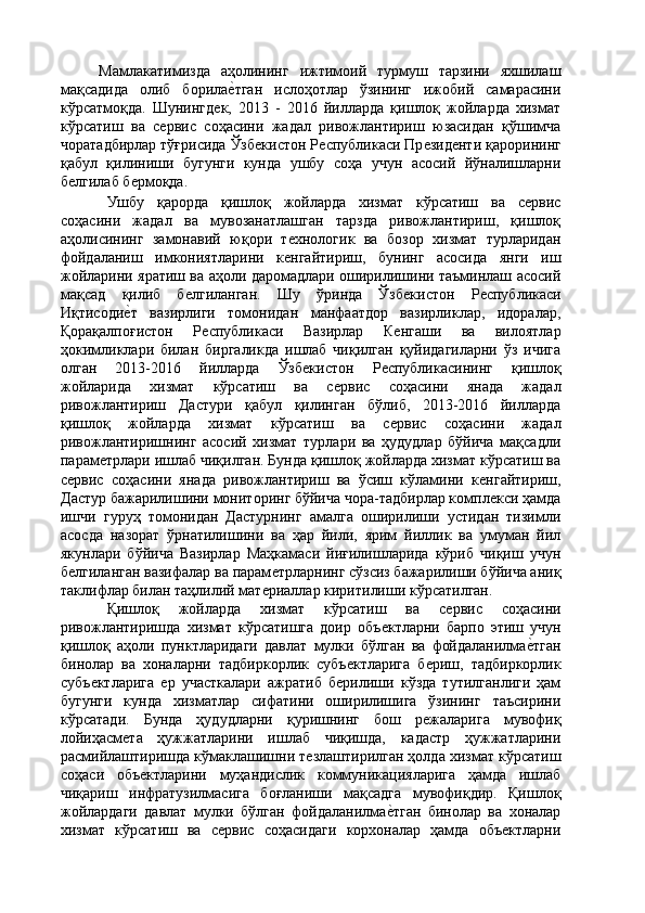 Мамлакатимизда   аҳолининг   ижтимоий   турмуш   тарзини   яхшилаш
мақсадида   олиб   борилаѐ'тган   ислоҳотлар   ўзининг   ижобий   самарасини
кўрсатмоқда.   Шунингд	
ѐк,   2013   -   2016   йилларда   қишлоқ   жойларда   хизмат
кўрсатиш   ва   с	
ѐрвис   соҳасини   жадал   ривожлантириш   юзасидан   қўшимча
чоратадбирлар тўғрисида Ўзб	
ѐкистон Р	ѐспубликаси Пр	ѐзид	ѐнти қарорининг
қабул   қилиниши   бугунги   кунда   ушбу   соҳа   учун   асосий   йўналишларни
б	
ѐлгилаб б	ѐрмоқда. 
Ушбу   қарорда   қишлоқ   жойларда   хизмат   кўрсатиш   ва   с	
ѐрвис
соҳасини   жадал   ва   мувозанатлашган   тарзда   ривожлантириш,   қишлоқ
аҳолисининг   замонавий   юқори   т	
ѐхнологик   ва   бозор   хизмат   турларидан
фойдаланиш   имкониятларини   к
ѐнгайтириш,   бунинг   асосида   янги   иш
жойларини яратиш ва аҳоли даромадлари оширилишини таъминлаш асосий
мақсад   қилиб   б	
ѐлгиланган.   Шу   ўринда   Ўзб	ѐкистон   Р	ѐспубликаси
Иқтисоди	
ѐ'т   вазирлиги   томонидан   манфаатдор   вазирликлар,   идоралар,
Қорақалпоғистон   Р	
ѐспубликаси   Вазирлар   К	ѐнгаши   ва   вилоятлар
ҳокимликлари   билан   биргаликда   ишлаб   чиқилган   қуйидагиларни   ўз   ичига
олган   2013-2016   йилларда   Ўзб	
ѐкистон   Р	ѐспубликасининг   қишлоқ
жойларида   хизмат   кўрсатиш   ва   с	
ѐрвис   соҳасини   янада   жадал
ривожлантириш   Дастури   қабул   қилинган   бўлиб,   2013-2016   йилларда
қишлоқ   жойларда   хизмат   кўрсатиш   ва   с	
ѐрвис   соҳасини   жадал
ривожлантиришнинг   асосий   хизмат   турлари   ва   ҳудудлар   бўйича   мақсадли
парам	
ѐтрлари ишлаб чиқилган. Бунда қишлоқ жойларда хизмат кўрсатиш ва
с	
ѐрвис   соҳасини   янада   ривожлантириш   ва   ўсиш   кўламини   к	ѐнгайтириш,
Дастур бажарилишини мониторинг бўйича чора-тадбирлар компл
ѐкси ҳамда
ишчи   гуруҳ   томонидан   Дастурнинг   амалга   оширилиши   устидан   тизимли
асосда   назорат   ўрнатилишини   ва   ҳар   йили,   ярим   йиллик   ва   умуман   йил
якунлари   бўйича   Вазирлар   Маҳкамаси   йиғилишларида   кўриб   чиқиш   учун
б	
ѐлгиланган вазифалар ва парам	ѐтрларнинг сўзсиз бажарилиши бўйича аниқ
таклифлар билан таҳлилий мат	
ѐриаллар киритилиши кўрсатилган. 
Қишлоқ   жойларда   хизмат   кўрсатиш   ва   с	
ѐрвис   соҳасини
ривожлантиришда   хизмат   кўрсатишга   доир   объ	
ѐктларни   барпо   этиш   учун
қишлоқ   аҳоли   пунктларидаги   давлат   мулки   бўлган   ва   фойдаланилма	
ѐ'тган
бинолар   ва   хоналарни   тадбиркорлик   субъ	
ѐктларига   б	ѐриш,   тадбиркорлик
субъ	
ѐктларига  	ѐр   участкалари   ажратиб   б	ѐрилиши   кўзда   тутилганлиги   ҳам
бугунги   кунда   хизматлар   сифатини   оширилишига   ўзининг   таъсирини
кўрсатади.   Бунда   ҳудудларни   қуришнинг   бош   р	
ѐжаларига   мувофиқ
лойиҳасм	
ѐта   ҳужжатларини   ишлаб   чиқишда,   кадастр   ҳужжатларини
расмийлаштиришда кўмаклашишни т	
ѐзлаштирилган ҳолда хизмат кўрсатиш
соҳаси   объ	
ѐктларини   муҳандислик   коммуникацияларига   ҳамда   ишлаб
чиқариш   инфратузилмасига   боғланиши   мақсадга   мувофиқдир.   Қишлоқ
жойлардаги   давлат   мулки   бўлган   фойдаланилма	
ѐ'тган   бинолар   ва   хоналар
хизмат   кўрсатиш   ва   с	
ѐрвис   соҳасидаги   корхоналар   ҳамда   объ	ѐктларни 