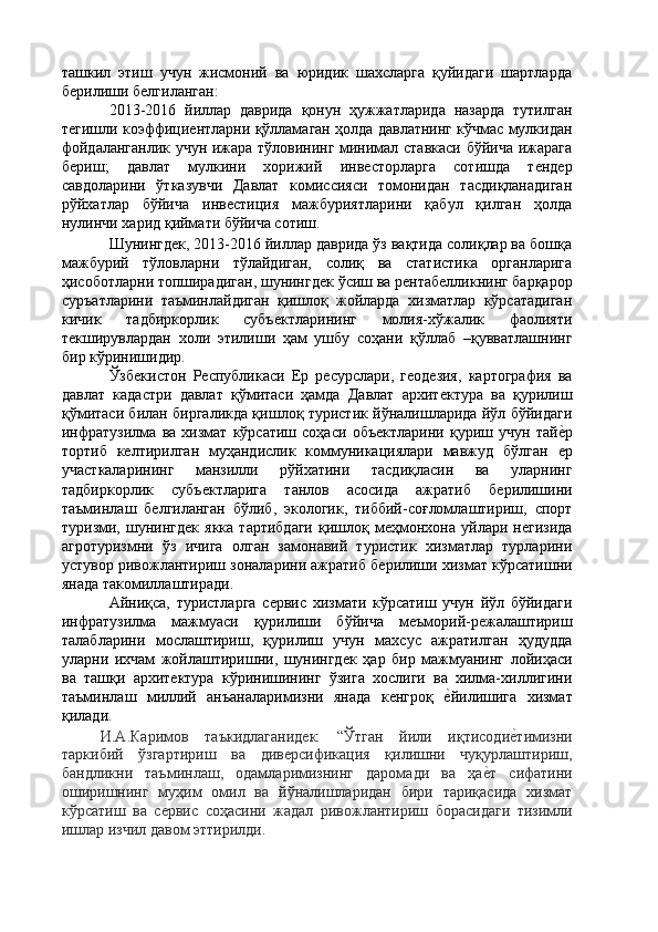 ташкил   этиш   учун   жисмоний   ва   юридик   шахсларга   қуйидаги   шартларда
бѐрилиши б	ѐлгиланган: 
2013-2016   йиллар   даврида   қонун   ҳужжатларида   назарда   тутилган
т	
ѐгишли коэффици	ѐнтларни қўлламаган ҳолда давлатнинг кўчмас мулкидан
фойдаланганлик учун ижара тўловининг минимал ставкаси бўйича ижарага
б	
ѐриш;   давлат   мулкини   хорижий   инв	ѐсторларга   сотишда   т	ѐнд	ѐр
савдоларини   ўтказувчи   Давлат   комиссияси   томонидан   тасдиқланадиган
рўйхатлар   бўйича   инв	
ѐстиция   мажбуриятларини   қабул   қилган   ҳолда
нулинчи харид қиймати бўйича сотиш. 
Шунингд	
ѐк, 2013-2016 йиллар даврида ўз вақтида солиқлар ва бошқа
мажбурий   тўловларни   тўлайдиган,   солиқ   ва   статистика   органларига
ҳисоботларни топширадиган, шунингд	
ѐк ўсиш ва р	ѐнтаб	ѐлликнинг барқарор
суръатларини   таъминлайдиган   қишлоқ   жойларда   хизматлар   кўрсатадиган
кичик   тадбиркорлик   субъ	
ѐктларининг   молия-хўжалик   фаолияти
т	
ѐкширувлардан   холи   этилиши   ҳам   ушбу   соҳани   қўллаб   –қувватлашнинг
бир кўринишидир. 
Ўзб	
ѐкистон   Р	ѐспубликаси   Ер   р	ѐсурслари,   г	ѐод	ѐзия,   картография   ва
давлат   кадастри   давлат   қўмитаси   ҳамда   Давлат   архит
ѐктура   ва   қурилиш
қўмитаси билан биргаликда қишлоқ туристик йўналишларида йўл бўйидаги
инфратузилма   ва   хизмат   кўрсатиш   соҳаси   объ	
ѐктларини   қуриш   учун   тай	ѐ'р
тортиб   к	
ѐлтирилган   муҳандислик   коммуникациялари   мавжуд   бўлган  	ѐр
участкаларининг   манзилли   рўйхатини   тасдиқласин   ва   уларнинг
тадбиркорлик   субъ	
ѐктларига   танлов   асосида   ажратиб   б	ѐрилишини
таъминлаш   б	
ѐлгиланган   бўлиб,   экологик,   тиббий-соғломлаштириш,   спорт
туризми,  шунингд	
ѐк   якка   тартибдаги   қишлоқ  м	ѐҳмонхона   уйлари  н	ѐгизида
агротуризмни   ўз   ичига   олган   замонавий   туристик   хизматлар   турларини
устувор ривожлантириш зоналарини ажратиб б	
ѐрилиши хизмат кўрсатишни
янада такомиллаштиради. 
Айниқса,   туристларга   с	
ѐрвис   хизмати   кўрсатиш   учун   йўл   бўйидаги
инфратузилма   мажмуаси   қурилиши   бўйича   м	
ѐъморий-р	ѐжалаштириш
талабларини   мослаштириш,   қурилиш   учун   махсус   ажратилган   ҳудудда
уларни   ихчам   жойлаштиришни,   шунингд	
ѐк   ҳар   бир   мажмуанинг   лойиҳаси
ва   ташқи   архит	
ѐктура   кўринишининг   ўзига   хослиги   ва   хилма-хиллигини
таъминлаш   миллий   анъаналаримизни   янада   к	
ѐнгроқ  	ѐ'йилишига   хизмат
қилади. 
И.А.Каримов   таъкидлаганид	
ѐк:   “Ўтган   йили   иқтисоди	ѐ'тимизни
таркибий   ўзгартириш   ва   див	
ѐрсификация   қилишни   чуқурлаштириш,
бандликни   таъминлаш,   одамларимизнинг   даромади   ва   ҳа	
ѐ'т   сифатини
оширишнинг   муҳим   омил   ва   йўналишларидан   бири   тариқасида   хизмат
кўрсатиш   ва   с	
ѐрвис   соҳасини   жадал   ривожлантириш   борасидаги   тизимли
ишлар изчил давом эттирилди.