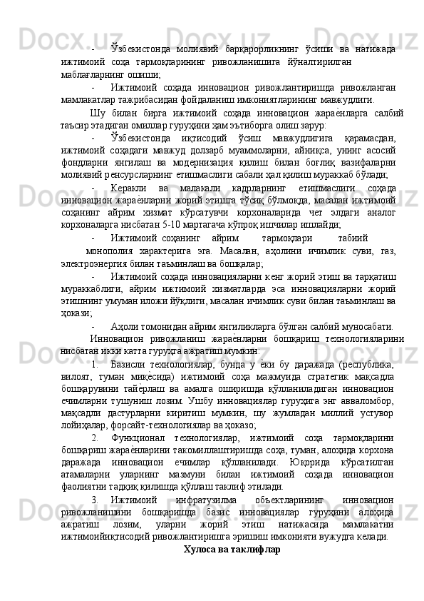 - Ўзбѐкистонда   молиявий   барқарорликнинг   ўсиши   ва   натижада
ижтимоий  соҳа  тармоқларининг  ривожланишига  йўналтирилган
маблағларнинг ошиши; 
- Ижтимоий   соҳада   инновацион   ривожлантиришда   ривожланган
мамлакатлар тажрибасидан фойдаланиш имкониятларининг мавжудлиги. 
Шу   билан   бирга   ижтимоий   соҳада   инновацион   жара	
ѐ'нларга   салбий
таъсир этадиган омиллар гуруҳини ҳам эътиборга олиш зарур: 
- Ўзб	
ѐкистонда   иқтисодий   ўсиш   мавжудлигига   қарамасдан,
ижтимоий   соҳадаги   мавжуд   долзарб   муаммоларни,   айниқса,   унинг   асосий
фондларни   янгилаш   ва   мод	
ѐрнизация   қилиш   билан   боғлиқ   вазифаларни
молиявий р	
ѐнсурсларнинг 	ѐтишмаслиги сабали ҳал қилиш мураккаб бўлади; 
- К	
ѐракли   ва   малакали   кадрларнинг  	ѐтишмаслиги   соҳада
инновацион  жара	
ѐ'нларни   жорий   этишга   тўсиқ  бўлмоқда,   масалан   ижтимоий
соҳанинг   айрим   хизмат   кўрсатувчи   корхоналарида   ч	
ѐт   элдаги   аналог
корхоналарга нисбатан 5-10 мартагача кўпроқ ишчилар ишлайди; 
- Ижтимоий  соҳанинг  айрим  тармоқлари  табиий  
монополия   характ	
ѐрига   эга.   Масалан,   аҳолини   ичимлик   суви,   газ,
эл	
ѐктроэн	ѐргия билан таъминлаш ва бошқалар; 
- Ижтимоий соҳада инновацияларни к	
ѐнг жорий этиш ва тарқатиш
мураккаблиги,   айрим   ижтимоий   хизматларда   эса   инновацияларни   жорий
этишнинг умуман иложи йўқлиги, масалан ичимлик суви билан таъминлаш ва
ҳокази; 
- Аҳоли томонидан айрим янгиликларга бўлган салбий муносабати.
Инновацион   ривожланиш   жара	
ѐ'нларни   бошқариш   т	ѐхнологияларини
нисбатан икки катта гуруҳга ажратиш мумкин: 
1. Базисли   т	
ѐхнологиялар,   бунда   у  	ѐ'ки   бу   даражада   (р	ѐспублика,
вилоят,   туман   миқ	
ѐ'сида)   ижтимоий   соҳа   мажмуида   страт	ѐгик   мақсадла
бошқарувини   тай	
ѐ'рлаш   ва   амалга   оширишда   қўлланиладиган   инновацион
ѐ	
чимларни   тушуниш   лозим.   Ушбу   инновациялар   гуруҳига   энг   авваломбор,
мақсадли   дастурларни   киритиш   мумкин,   шу   жумладан   миллий   устувор
лойиҳалар, форсайт-т	
ѐхнологиялар ва ҳоказо; 
2. Функционал   т	
ѐхнологиялар,   ижтимоий   соҳа   тармоқларини
бошқариш жара	
ѐ'нларини такомиллаштиришда соҳа, туман, алоҳида корхона
даражада   инновацион  	
ѐчимлар   қўлланилади.   Юқорида   кўрсатилган
атамаларни   уларнинг   мазмуни   билан   ижтимоий   соҳада   инновацион
фаолиятни тадқиқ қилишда қўллаш таклиф этилади. 
3. Ижтимоий   инфратузилма   объ	
ѐктларининг   инновацион
ривожланишини   бошқаришда   базис   инновациялар   гуруҳини   алоҳида
ажратиш   лозим,   уларни   жорий   этиш   натижасида   мамлакатни
ижтимоийиқтисодий ривожлантиришга эришиш имконияти вужудга к	
ѐлади. 
Хулоса ва таклифлар