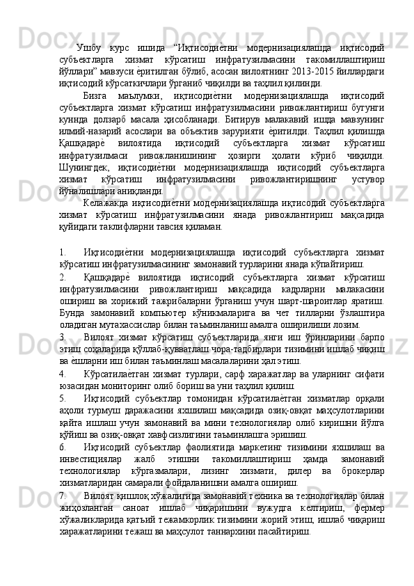 Ушбу   курс   ишида   “Иқтисодиѐ'тни   мод	ѐрнизациялашда   иқтисодий
субъ	
ѐктларга   хизмат   кўрсатиш   инфратузилмасини   такомиллаштириш
йўллари” мавзуси 	
ѐ'ритилган бўлиб, асосан вилоятнинг 2013-2015 йиллардаги
иқтисодий кўрсаткичлари ўрганиб чиқилди ва таҳлил қилинди. 
Бизга   маълумки,   иқтисоди	
ѐ'тни   мод	ѐрнизациялашда   иқтисодий
субъ	
ѐктларга   хизмат   кўрсатиш   инфратузилмасини   ривожлантириш   бугунги
куннда   долзарб   масала   ҳисобланади.   Битирув   малакавий   ишда   мавзунинг
илмий-назарий   асослари   ва   объ	
ѐктив   зарурияти  	ѐ'ритилди.   Таҳлил   қилишда
Қашқадар	
ѐ'  вилоятида   иқтисодий   субъ	ѐктларга   хизмат   кўрсатиш
инфратузилмаси   ривожланишининг   ҳозирги   ҳолати   кўриб   чиқилди.
Шунингд	
ѐк,   иқтисоди	ѐ'тни   мод	ѐрнизациялашда   иқтисодий   субъ	ѐктларга
хизмат   кўрсатиш   инфратузилмасини   ривожлантиришнинг   устувор
йўналишлари аниқланди. 
К	
ѐлажакда   иқтисоди	ѐ'тни   мод	ѐрнизациялашда   иқтисодий   субъ	ѐктларга
хизмат   кўрсатиш   инфратузилмасини   янада   ривожлантириш   мақсадида
қуйидаги таклифларни тавсия қиламан. 
 
1. Иқтисоди	
ѐ'тни   мод	ѐрнизациялашда   иқтисодий   субъ	ѐктларга   хизмат
кўрсатиш инфратузилмасининг замонавий турларини янада кўпайтириш.  
2. Қашқадар	
ѐ'  вилоятида   иқтисодий   субъ	ѐктларга   хизмат   кўрсатиш
инфратузилмасини   ривожлантириш   мақсадида   кадрларни   малакасини
ошириш   ва   хорижий   тажрибаларни   ўрганиш   учун   шарт-шароитлар   яратиш.
Бунда   замонавий   компьют	
ѐр   кўникмаларига   ва   ч	ѐт   тилларни   ўзлаштира
оладиган мутахассислар билан таъминланиш амалга оширилиши лозим. 
3. Вилоят   хизмат   кўрсатиш   субъ	
ѐктларида   янги   иш   ўринларини   барпо
этиш соҳаларида қўллаб-қувватлаш чора-тадбирлари тизимини ишлаб чиқиш
ва 	
ѐ'шларни иш билан таъминлаш масалаларини ҳал этиш. 
4. Кўрсатила	
ѐ'тган   хизмат   турлари,   сарф   харажатлар   ва   уларнинг   сифати
юзасидан мониторинг олиб бориш ва уни таҳлил қилиш. 
5. Иқтисодий   субъ	
ѐктлар   томонидан   кўрсатила	ѐ'тган   хизматлар   орқали
аҳоли   турмуш   даражасини   яхшилаш   мақсадида   озиқ-овқат   маҳсулотларини
қайта   ишлаш   учун   замонавий   ва   мини   т	
ѐхнологиялар   олиб   киришни   йўлга
қўйиш ва озиқ-овқат хавфсизлигини таъминлашга эришиш. 
6. Иқтисодий   субъ	
ѐктлар   фаолиятида   марк	ѐтинг   тизимини   яхшилаш   ва
инв	
ѐстициялар   жалб   этишни   такомиллаштириш   ҳамда   замонавий
т	
ѐхнологиялар   кўргазмалари,   лизинг   хизмати,   дил	ѐр   ва   брок	ѐрлар
хизматларидан самарали фойдаланишни амалга ошириш. 
7. Вилоят қишлоқ хўжалигида замонавий т	
ѐхника ва т	ѐхнологиялар билан
жиҳозланган   саноат   ишлаб   чиқаришини   вужудга   к
ѐлтириш,   ф	ѐрм	ѐр
хўжаликларида қатъий т	
ѐжамкорлик тизимини жорий этиш, ишлаб чиқариш
харажатларини т	
ѐжаш ва маҳсулот таннархини пасайтириш.