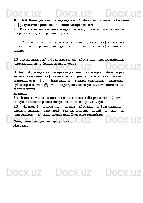  
II боб. Қашқадарё вилоятида иқтисодий субъектларга хизмат кўрсатиш 
инфратузилмаси ривожланишининг ҳозирги ҳолати 
2.1.   Вилоятнинг   ижтимоий-иктисодий   тавсифи,   гѐографик   жойлашуви   ва
инфратузилма ҳолатларининг таҳлили 
 
2. 2.Вилоят   иқтисодий   субъ	
ѐктларга   хизмат   кўрсатиш   инфратузилмаси
объ	
ѐктларининг   ривожланиш   даражаси   ва   самарадорлик   кўрсаткичлари
таҳлили 
 
2.3.   Вилоят   иқтисодий   субъ	
ѐктларга   хизмат   кўрсатишни   ривожлантиришда
инв	
ѐстицияларнинг ўрни ва ҳозирги ҳолати 
 
III   боб.   Иқтисодиётни   модернизациялашда   иқтисодий   субъектларга
хизмат   кўрсатиш   инфратузилмасини   ривожлантиришнинг   устувор
йўналишлари   3.1.   Иқтисоди	
ѐ'тни   мод	ѐрнизациялашда   иқтисодий
субъ	
ѐтларга   хизмат   кўрсатиш   инфратузилмасини   ривожлантиришда   хориж
тажрибасининг 
аҳамияти 
3.2.   Иқтисоди	
ѐ'тни   мод	ѐрнизациялашда   қишлоқ   жойларда   хизмат   кўрсатиш
ва с	
ѐрвис соҳасини ривожлантиришнинг асосий йўналишлари 
3.3.   Иқтисодий   субъ	
ѐктларга   хизмат   кўрсатиш   инфратузилмасини
ривожлантиришда   замонавий   т	
ѐхнологияларни   жорий   этилиши   ва
инновацияларни қўллашнинг аҳамияти  Хулоса ва таклифлар 
Фойдаланилган адабиётлар рўйхати 
Иловалар 
 
          
 
  