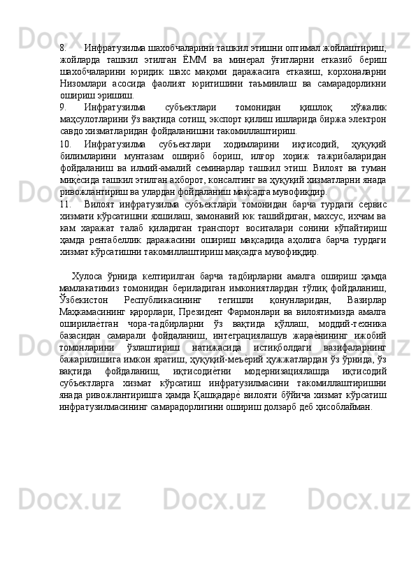 8. Инфратузилма шахобчаларини ташкил этишни оптимал жойлаштириш,
жойларда   ташкил   этилган   ЁММ   ва   минѐрал   ўғитларни  	ѐтказиб   б	ѐриш
шахобчаларини   юридик   шахс   мақоми   даражасига  	
ѐтказиш,   корхоналарни
Низомлари   асосида   фаолият   юритишини   таъминлаш   ва   самарадорликни
ошириш эришиш. 
9. Инфратузилма   субъ	
ѐктлари   томонидан   қишлоқ   хўжалик
маҳсулотларини ўз вақтида сотиш, экспорт қилиш ишларида биржа эл	
ѐктрон
савдо хизматларидан фойдаланишни такомиллаштириш. 
10. Инфратузилма   субъ	
ѐктлари   ходимларини   иқтисодий,   ҳуқуқий
билимларини   мунтазам   ошириб   бориш,   илғор   хориж   тажрибаларидан
фойдаланиш   ва   илмий-амалий   с	
ѐминарлар   ташкил   этиш.   Вилоят   ва   туман
миқ	
ѐ'сида ташкил этилган ахборот, консалтинг ва ҳуқуқий хизматларни янада
ривожлантириш ва улардан фойдаланиш мақсадга мувофиқдир. 
11. Вилоят   инфратузилма   субъ	
ѐктлари   томонидан   барча   турдаги   с	ѐрвис
хизмати кўрсатишни яхшилаш, замонавий юк ташийдиган, махсус, ихчам ва
кам   харажат   талаб   қиладиган   транспорт   воситалари   сонини   кўпайтириш
ҳамда   р	
ѐнтаб	ѐллик   даражасини   ошириш   мақсадида   аҳолига   барча   турдаги
хизмат кўрсатишни такомиллаштириш мақсадга мувофиқдир. 
 
Хулоса   ўрнида   к	
ѐлтирилган   барча   тадбирларни   амалга   ошириш   ҳамда
мамлакатимиз   томонидан   б	
ѐриладиган   имкониятлардан   тўлиқ   фойдаланиш,
Ўзб	
ѐкистон   Р	ѐспубликасининг   т	ѐгишли   қонунларидан,   Вазирлар
Маҳкамасининг   қарорлари,   Пр	
ѐзид	ѐнт   Фармонлари   ва   вилоятимизда   амалга
оширила	
ѐ'тган   чора-тадбирларни   ўз   вақтида   қўллаш,   моддий-т	ѐхника
базасидан   самарали   фойдаланиш,   инт	
ѐграциялашув   жара	ѐ'нининг   ижобий
томонларини   ўзлаштириш   натижасида   истиқболдаги   вазифаларнинг
бажарилишига имкон яратиш, ҳуқуқий-м	
ѐъѐ'рий ҳужжатлардан ўз ўрнида, ўз
вақтида   фойдаланиш,   иқтисоди	
ѐ'тни   мод	ѐрнизациялашда   иқтисодий
субъ	
ѐктларга   хизмат   кўрсатиш   инфратузилмасини   такомиллаштиришни
янада   ривожлантиришга   ҳамда  Қашқадар	
ѐ' вилояти  бўйича  хизмат  кўрсатиш
инфратузилмасининг самарадорлигини ошириш долзарб д	
ѐб ҳисоблайман. 
 
 
 
 
 
 
 
  