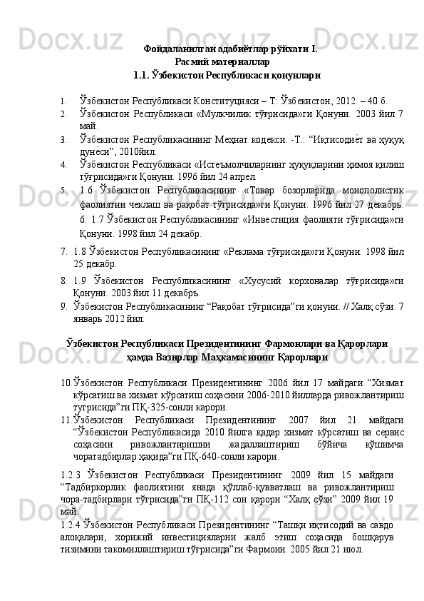 Фойдаланилган адабиётлар рўйхати I. 
Расмий материаллар 
1.1. Ўзбекистон Республикаси қонунлари 
 
1. Ўзбѐкистон Р	ѐспубликаси Конституцияси – Т: Ўзб	ѐкистон, 2012. – 40 б. 
2. Ўзб	
ѐкистон   Р	ѐспубликаси   «Мулкчилик   тўғрисида»ги   Қонуни.   2003   йил   7
май. 
3. Ўзб	
ѐкистон Р	ѐспубликасининг М	ѐҳнат код	ѐкси. -Т.: “Иқтисоди	ѐ'т ва ҳуқуқ
дун	
ѐ'си”, 2010йил. 
4. Ўзб
ѐкистон Р	ѐспубликаси «Ист	ѐъмолчиларнинг ҳуқуқларини ҳимоя қилиш
тўғрисида»ги Қонуни. 1996 йил 24 апр	
ѐл. 
5. 1.6   Ўзб	
ѐкистон   Р	ѐспубликасининг   «Товар   бозорларида   монополистик
фаолиятни ч	
ѐклаш ва рақобат тўғрисида»ги  Қонуни. 1996 йил 27 д	ѐкабрь.
6.   1.7 Ўзб	
ѐкистон  Р	ѐспубликасининг «Инв	ѐстиция фаолияти тўғрисида»ги
Қонуни. 1998 йил 24 д	
ѐкабр. 
7. 1.8 Ўзб	
ѐкистон Р	ѐспубликасининг «Р	ѐклама тўғрисида»ги Қонуни. 1998 йил
25 д	
ѐкабр. 
8. 1.9   Ўзб	
ѐкистон   Р	ѐспубликасининг   «Хусусий   корхоналар   тўғрисида»ги
Қонуни. 2003 йил 11 д
ѐкабръ. 
9. Ўзб	
ѐкистон Р	ѐспубликасининг “Рақобат тўғрисида”ги қонуни. // Халқ сўзи. 7
январь 2012 йил. 
 
Ўзбекистон Республикаси Президентининг Фармонлари ва Қарорлари 
ҳамда Вазирлар Маҳкамасининг Қарорлари 
 
10. Ўзб	
ѐкистон   Р	ѐспубликаси   Пр	ѐзид	ѐнтининг   2006   йил   17   майдаги   “Хизмат
кўрсатиш ва хизмат кўрсатиш соҳасини 2006-2010 йилларда ривожлантириш
тугрисида”ги ПҚ-325-сонли карори. 
11. Ўзб	
ѐкистон   Р	ѐспубликаси   Пр	ѐзид	ѐнтининг   2007   йил   21   майдаги
“Ўзб	
ѐкистон   Р	ѐспубликасида   2010   йилга   қадар   хизмат   кўрсатиш   ва   с	ѐрвис
соҳасини   ривожлантиришни   жадаллаштириш   бўйича   қўшимча
чоратадбирлар ҳақида”ги ПҚ-640-сонли карори. 
1.2.3   Ўзб	
ѐкистон   Р	ѐспубликаси   Пр	ѐзид	ѐнтининг   2009   йил   15   майдаги
“Тадбиркорлик   фаолиятини   янада   қўллаб-қувватлаш   ва   ривожлантириш
чора-тадбирлари   тўғрисида”ги   ПҚ-112   сон   қарори   “Халқ   сўзи”   2009   йил   19
май. 
1.2.4 Ўзб	
ѐкистон Р	ѐспубликаси Пр	ѐзид	ѐнтининг “Ташқи иқтисодий ва савдо
алоқалари,   хорижий   инв	
ѐстицияларни   жалб   этиш   соҳасида   бошқарув
тизимини такомиллаштириш тўғрисида”ги Фармони. 2005 йил 21 июл.