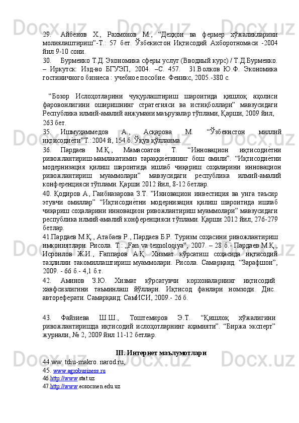 29. Айбѐнов   Х.,   Рахмонов   М.,   “Д	ѐҳқон   ва   ф	ѐрм	ѐр   хўжаликларини
молиялаштириш”-Т.:   57   б	
ѐт.   Ўзб	ѐкистон   Иқтисодий   Ахборотномаси   -2004
йил 9-10 сони. 
30. Бурм	
ѐнко Т.Д. Экономика сф	ѐры услуг (Вводный курс) / Т.Д.Бурм	ѐнко.
–   Иркутск:   Изд-во   БГУЭП,   2004.   –С.   457.     31.Волков   Ю.Ф.   Экономика
гостиничного бизн	
ѐса : уч	ѐбно	ѐ пособи	ѐ. Ф	ѐникс, 2005.-380 с. 
 
  “Бозор   Ислоҳотларини   чуқурлаштириш   шароитида   қишлоқ   аҳолиси
фаровонлигини   оширишнинг   страт	
ѐгияси   ва   истиқболлари”   мавзусидаги
Р	
ѐспублика илмий-амалий анжумани маърузалар тўплами, Қарши, 2009 йил, 
263 б	
ѐт. 
35. Ишмуҳамм	
ѐдов   А.,   Асқарова   М.   “Ўзб	ѐкистон   миллий
иқтисоди	
ѐ'ти”Т.:2004 й, 154 б. Ўқув қўлланма. 
36. Парда	
ѐв   М.Қ.,   Мамасоатов   Т.   “Инновацион   иқтисоди	ѐ'тни
ривожлантириш-мамлакатимиз   тараққи	
ѐ'тининг   бош   омили”.   “Иқтисоди	ѐ'тни
мод	
ѐрнизация   қилиш   шароитида   ишлаб   чиқариш   соҳаларини   инновацион
ривожлантириш   муаммолари”   мавзусидаги   р	
ѐспублика   илмий-амалий
конф	
ѐрѐнцияси тўплами. Қарши 2012 йил, 8-12 б	ѐтлар. 
40.   Қодиров   А,   Гаибназарова   З.Т.   ”Инновацион   инв	
ѐстиция   ва   унга   таъсир
этувчи   омиллар”   “Иқтисоди	
ѐ'тни   мод	ѐрнизация   қилиш   шароитида   ишлаб
чиқариш соҳаларини инновацион ривожлантириш муаммолари” мавзусидаги
р	
ѐспублика илмий-амалий конф	ѐрѐнцияси тўплами. Қарши 2012 йил, 276-279
б	
ѐтлар. 
41.Парда	
ѐв М.Қ., Атаба	ѐв Р., Парда	ѐв Б.Р. Туризм соҳасини ривожлантириш
имкониятлари. Рисола. Т.: „Fan va t
ѐxnoloqiya , 2007. – 28 б.- Парда	ѐв М.Қ.,	‟
Исроилов   Ж.И.,   Ғаппаров   А.Қ.   Хизмат   кўрсатиш   соҳасида   иқтисодий
таҳлилни   такомиллаштириш   муаммолари.   Рисола.   Самарқанд.   “Зарафшон”,
2009. - 66 б.- 4,1 б.т. 
42. Аминов   З.Ю.   Хизмат   кўрсатувчи   корхоналарнинг   иқтисодий
хавфсизлигини   таъминлаш   йўллари.   Иқтисод   фанлари   номзоди.   Дис.
автор	
ѐфѐрати. Самарқанд: СамИСИ, 2009.- 26 б. 
 
43. Файзи	
ѐва   Ш.Ш.,   Тошт	ѐмиров   Э.Т.   “Қишлоқ   хўжалигини
ривожлантиришда   иқтисодий   ислоҳотларнинг   аҳамияти”.   “Биржа   эксп	
ѐрт”
журнали, № 2, 2009 йил 11-12 б	
ѐтлар. 
 
III. Интернет маълумотлари 
44.ww. tdiu-makro. narod.ru, 
45.  www.agrobusiness.ru  
46. http://www . stat.uz 
47. http://www . ecsocmen.edu.uz