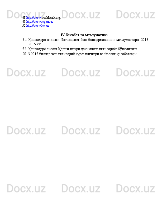 48. http://www . worldbank.org.  
49. http://www.region.uz  
50. http://www.lex.uz  
 
IV.Ҳисобот ва маълумотлар  
51. Қашқадарѐ' вилояти Иқтисоди	ѐ'т бош бошқармасининг маълумотлари. 2013-
2015 йй. 
52. Қашқадар	
ѐ' вилоят Қарши шаҳри ҳокимлиги иқтисоди	ѐ'т бўлимининг 
2013-2015 йиллардаги иқтисодий кўрсаткичлари ва йиллик ҳисоботлари.  
 
  