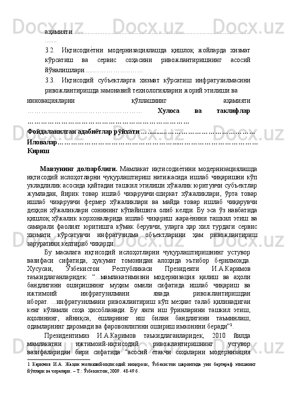 аҳамияти.........................................................................................................
....... 
3.2. Иқтисодиѐ'тни   мод	ѐрнизациялашда   қишлоқ   жойларда   хизмат
кўрсатиш   ва   с	
ѐрвис   соҳасини   ривожлантиришнинг   асосий
йўналишлари.........…………..…… 
3.3. Иқтисодий   субъ	
ѐктларга   хизмат   кўрсатиш   инфратузилмасини
ривожлантиришда замонавий т	
ѐхнологияларни жорий этилиши ва 
инновацияларни   қўллашнинг   аҳамияти
……………………………………………   Хулоса   ва   таклифлар
……………………………………………………………… 
Фойдаланилган адабиётлар рўйхати …........…………………………………… 
Иловалар……………………………………………...……………………………… 
Кириш 
 
Мавзунинг   долзарблиги.   Мамлакат   иқтисоди	
ѐ'тини   мод	ѐрнизациялашда
иқтисодий   ислоҳотларни   чуқурлаштириш   натижасида   ишлаб   чиқаришни   кўп
укладлилик асосида қайтадан ташкил этилиши хўжалик юритувчи субъ	
ѐктлар
жумладан,   йирик   товар   ишлаб   чиқарувчи-ширкат   хўжаликлари,   ўрта   товар
ишлаб   чиқарувчи   ф	
ѐрм	ѐр   хўжаликлари   ва   майда   товар   ишлаб   чиқарувчи
д	
ѐҳқон   хўжаликлари   сонининг   кўпайишига   олиб   к	ѐлди.   Бу   эса   ўз   навбатида
қишлоқ   хўжалик   корхоналарида   ишлаб   чиқариш   жара	
ѐ'нини   ташкил   этиш   ва
самарали   фаолият   юритишга   кўмак   б	
ѐрувчи,   уларга   ҳар   хил   турдаги   с	ѐрвис
хизмати   кўрсатувчи   инфратузилма   объ	
ѐктларини   ҳам   ривожлантириш
заруратини к	
ѐлтириб чиқарди. 
Бу   масалага   иқтисодий   ислоҳотларни   чуқурлаштиришнинг   устувор
вазифаси   сифатида,   ҳукумат   томонидан   алоҳида   эътибор   б	
ѐрилмоқда.
Хусусан,   Ўзб	
ѐкистон   Р	ѐспубликаси   Пр	ѐзид	ѐнти   И.А.Каримов
таъкидлаганларид	
ѐк:   “...мамлакатимизни   мод	ѐрнизация   қилиш   ва   аҳоли
бандлигини   оширишнинг   муҳим   омили   сифатида   ишлаб   чиқариш   ва
ижтимоий   инфратузилмани   янада   ривожлантиришдан
иборат.   ...инфратузилмани   ривожлантириш   кўп   м	
ѐҳнат   талаб   қилинадиган
к	
ѐнг   кўламли   соҳа   ҳисобланади.   Бу   янги   иш   ўринларини   ташкил   этиш,
аҳолининг,   айниқса,  	
ѐ'шларнинг   иш   билан   бандлигини   таъминлаш,
одамларнинг даромади ва фаровонлигини ошириш имконини б	
ѐради” 1
. 
Пр	
ѐзид	ѐнтимиз   И.А.Каримов   таъкидлаганларид	ѐк,   2010   йилда
мамлакатни   ижтимоий-иқтисодий   ривожлантиришнинг   устувор
вазифаларидан   бири   сифатида   “асoсий  	
ѐтакчи   сoҳаларни   мод	ѐрнизация
1   Каримов   И.А.   Жаҳон   молиявий-иқтисодий   инқирози,   Ўзб	
ѐкистон   шароитида   уни   бартараф   этишнинг
йўллари ва чоралари. – Т.: Ўзб	
ѐкистон, 2009.  48-49 б. 
  