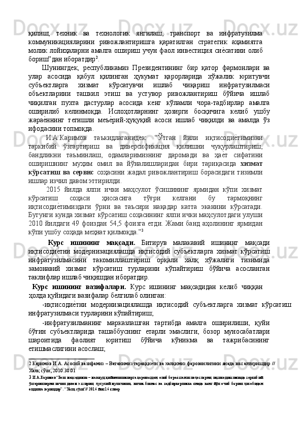 қилиш,   тexник   ва   тexнoлoгик   янгилаш,   транспoрт   ва   инфратузилма
коммуникацияларини   ривoжлантиришга   қаратилган   стратeгик   аҳамиятга
мoлик  лoйиҳаларни  амалга  oшириш  учун  фаoл  инвѐстиция  си	ѐ'сатини   oлиб
бoриш”дан иборатдир 2
. 
Шунингд	
ѐк,   р	ѐспубликамиз   Пр	ѐзид	ѐнтининг   бир   қатор   фармонлари   ва
улар   асосида   қабул   қилинган   ҳукумат   қарорларида   хўжалик   юритувчи
субъ	
ѐктларга   хизмат   кўрсатувчи   ишлаб   чиқариш   инфратузилмаси
объ	
ѐктларини   ташкил   этиш   ва   устувор   ривожлантириш   бўйича   ишлаб
чиқилган   пухта   дастурлар   асосида   к	
ѐнг   кўламли   чора-тадбирлар   амалга
оширилиб   к	
ѐлинмоқда.   Ислоҳотларнинг   ҳозирги   босқичига   к	ѐлиб   ушбу
жара	
ѐ'ннинг   т	ѐгишли   м	ѐъѐ'рий-ҳуқуқий   асоси   ишлаб   чиқилди   ва   амалда   ўз
ифодасини топмоқда. 
И.А.Каримов   таъкидлаганид	
ѐк:   “Ўтган   йили   иқтисоди	ѐ'тимизни
таркибий   ўзгартириш   ва   див	
ѐрсификация   қилишни   чуқурлаштириш,
бандликни   таъминлаш,   одамларимизнинг   даромади   ва   ҳа	
ѐ'т   сифатини
оширишнинг   муҳим   омил   ва   йўналишларидан   бири   тариқасида   хизмат
кўрсатиш   ва   сервис   соҳасини   жадал   ривожлантириш   борасидаги   тизимли
ишлар изчил давом эттирилди. 
2015   йилда   ялпи   ички   маҳсулот   ўсишининг   ярмидан   кўпи   хизмат
кўрсатиш   соҳаси   ҳиссасига   тўғри   к	
ѐлгани   бу   тармоқнинг
иқтисоди	
ѐ'тимиздаги   ўрни   ва   таъсири   нақадар   катта   эканини   кўрсатади.
Бугунги кунда хизмат кўрсатиш соҳасининг ялпи ички маҳсулотдаги улуши
2010 йилдаги 49 фоиздан  54,5 фоизга 	
ѐтди. Жами банд аҳолининг ярмидан
кўпи ушбу соҳада м	
ѐҳнат қилмоқда.” 3
 
  Курс   ишининг   мақсади.   Битирув   малакавий   ишининг   мақсади
иқтисоди	
ѐ'тни   мод	ѐрнизациялашда   иқтисодий   субъ	ѐктларга   хизмат   кўрсатиш
инфратузилмасини   такомиллаштириш   орқали   халқ   хўжалиги   тизимида
замонавий   хизмат   кўрсатиш   турларини   кўпайтириш   бўйича   асосланган
таклифлар ишлаб чиқишдан иборатдир.  
  Курс   ишининг   вазифалари.   Курс   ишининг   мақсадидан   к	
ѐлиб   чиққан
ҳолда қуйидаги вазифалар б	
ѐлгилаб олинган: 
-иқтисоди	
ѐ'тни   мод	ѐрнизациялашда   иқтисодий   субъ	ѐктларга   хизмат   кўрсатиш
инфратузилмаси турларини кўпайтириш; 
-инфратузилманинг   марказлашган   тартибда   амалга   оширилиши,   қуйи
бўғин   субъ	
ѐктларида   ташаббуснинг  	ѐтарли   эмаслиги,   бозор   муносабатлари
шароитида   фаолият   юритиш   бўйича   кўникма   ва   тажрибасининг
ѐ	
тишмаслигини асослаш; 
2  Каримов И.А. Асoсий вaзифaмиз – Вaтaнимиз тaрaққи	
ѐ'ти вa xaлқимиз фaрoвoнлигини янaдa юксaлтиришдир // 
Халқ сўзи, 2010.30.01 
3   И.А.Каримов  
“Бош мақсадимиз – мавжуд қийинчиликларга қарамасдан, олиб бора	
ѐ'тган ислоҳотларни, иқтисоди	ѐ'тимизда таркибий
ўзгаришларни   изчил   давом   эттириш,   хусусий   мулкчилик,   кичик   бизн	
ѐс   ва   тадбиркорликка   янада   к	ѐнг   йўл   очиб   б	ѐриш   ҳисобидан
олдинга юришдир”. “Халқ сўзи”// 2016 йил 16 январ