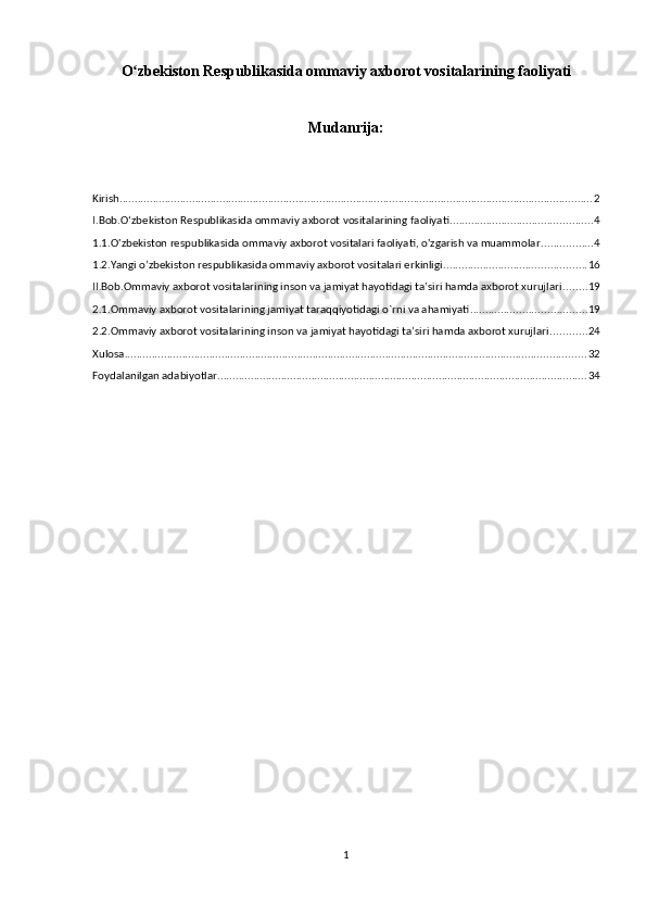 O zbekiston Respublikasida ommaviy axborot vositalarining faoliyatiʻ
Mudanrija:
Kirish ............................................................................................................................................................ 2
I.Bob.Oʻzbekiston Respublikasida ommaviy axborot vositalarining faoliyati ............................................... 4
1.1.O'zbekiston respublikasida ommaviy axborot vositalari faoliyati, o'zgarish va muammolar ................. 4
1.2.Yangi o’zbekiston respublikasida ommaviy axborot vositalari erkinligi ............................................... 16
II.Bob.Ommaviy axborot vositalarining inson va jamiyat hayotidagi ta’siri hamda axborot xurujlari ........ 19
2.1.Ommaviy axborot vositalarining jamiyat taraqqiyotidagi o`rni va ahamiyati ...................................... 19
2.2.Ommaviy axborot vositalarining inson va jamiyat hayotidagi ta’siri hamda axborot xurujlari ............ 24
Xulosa ........................................................................................................................................................ 32
Foydalanilgan adabiyotlar .......................................................................................................................... 34
1