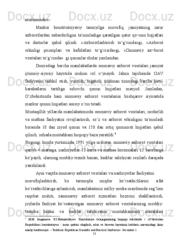 mustasnodir».
Mazkur   konstitutsiyaviy   tamoyilga   muvofiq,   jamiyatning   zarur
axborotlardan xabardorligini ta’minlashga qaratilgan qator qo¬nun hujjatlari
va   dasturlar   qabul   qilindi.   «Axborotlashtirish   to‘g‘risida»gi,   «Axborot
erkinligi   prinsiplari   va   kafolatlari   to‘g‘risida»gi,   «Ommaviy   ax¬borot
vositalari to‘g‘risida»  gi qonunlar shular jumlasidan.
Dunyodagi   barcha   mamlakatlarda   ommaviy   axborot   vositalari   jamiyat
ijtimoiy-siyosiy   hayotida   muhim   rol   o‘ynaydi.   Jahon   tajribasida   OAV
faoliyatini   tashkil   etish,   yuritish,   tugatish,   umuman   tizimdagi   barcha   hatti-
harakatlarni   tartibga   soluvchi   qonun   hujjatlari   mavjud.   Jumladan,
O‘zbekistonda   ham   ommaviy   axborot   vositalarini   boshqaruv   siyosatida
mazkur qonun hujjatlari asosiy o‘rin tutadi.
Mustaqillik   yillarida   mamlakatimizda   ommaviy   axborot   vositalari,   noshirlik
va   matbaa   faoliyatini   rivojlantirish,   so‘z   va   axborot   erkinligini   ta’minlash
borasida   10   dan   ziyod   qonun   va   150   dan   ortiq   qonunosti   hujjatlari   qabul
qilinib, sohada mustahkam huquqiy baza yaratildi. 4
Bugungi   kunda   yurtimizda   1991   yilga   nisbatan   ommaviy   axborot   vositalari
qariyb 4 martaga, nashriyotlar 13 karra va matbaa korxonalari 12 barobarga
ko‘payib, ularning moddiy-texnik bazasi, kadrlar salohiyati sezilarli darajada
yaxshilandi.
Ayni vaqtda ommaviy axborot vositalari va nashriyotlar faoliyatini
muvofiqlashtirish,   bu   tarmoqda   miqdor   ko‘rsatkichlarini   sifat
ko‘rsatkichlariga aylantirish, mamlakatimiz milliy media maydonida sog‘lom
raqobat   muhiti,   zamonaviy   axborot   xizmatlari   bozorini   shakllantirish,
joylarda   faoliyat   ko‘rsatayotgan   ommaviy   axborot   vositalarining   moddiy-
texnika   bazasi   va   kadrlar   salohiyatini   mustahkamlash   masalalari
4
  M.M.   Inagamova.   R.I.Rahmatullayev.   Konstitutsiya   kelajagimizning   huquqiy   kafolatidir   /   «O‘zbekiston
Respublikasi   konstitutsiyasi   -   inson   qadrini   ulug'lash,   erkin   va   farovon   hayotimiz   kafolati»   mavzusidagi   ilmiy
amaliy konfirensiya. – Toshkent. Republican Scientific and Practical Conference. December 1
11 