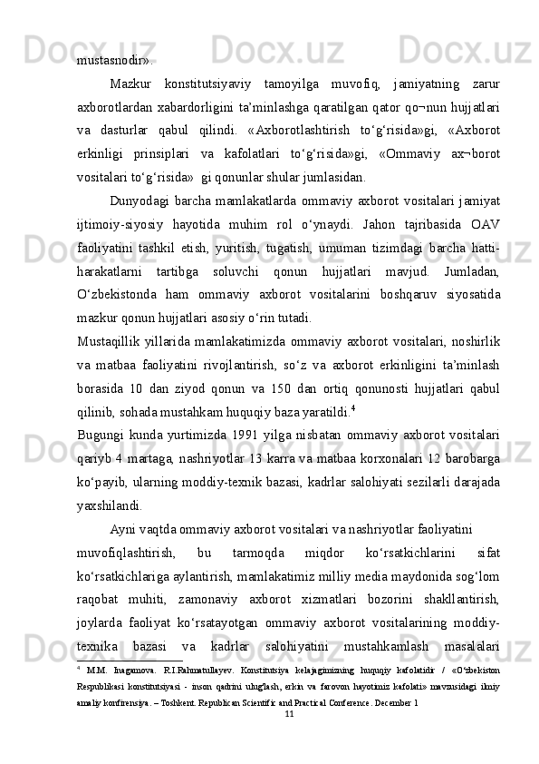 mustasnodir».
Mazkur   konstitutsiyaviy   tamoyilga   muvofiq,   jamiyatning   zarur
axborotlardan xabardorligini ta’minlashga qaratilgan qator qo¬nun hujjatlari
va   dasturlar   qabul   qilindi.   «Axborotlashtirish   to‘g‘risida»gi,   «Axborot
erkinligi   prinsiplari   va   kafolatlari   to‘g‘risida»gi,   «Ommaviy   ax¬borot
vositalari to‘g‘risida»  gi qonunlar shular jumlasidan.
Dunyodagi   barcha   mamlakatlarda   ommaviy   axborot   vositalari   jamiyat
ijtimoiy-siyosiy   hayotida   muhim   rol   o‘ynaydi.   Jahon   tajribasida   OAV
faoliyatini   tashkil   etish,   yuritish,   tugatish,   umuman   tizimdagi   barcha   hatti-
harakatlarni   tartibga   soluvchi   qonun   hujjatlari   mavjud.   Jumladan,
O‘zbekistonda   ham   ommaviy   axborot   vositalarini   boshqaruv   siyosatida
mazkur qonun hujjatlari asosiy o‘rin tutadi.
Mustaqillik   yillarida   mamlakatimizda   ommaviy   axborot   vositalari,   noshirlik
va   matbaa   faoliyatini   rivojlantirish,   so‘z   va   axborot   erkinligini   ta’minlash
borasida   10   dan   ziyod   qonun   va   150   dan   ortiq   qonunosti   hujjatlari   qabul
qilinib, sohada mustahkam huquqiy baza yaratildi. 4
Bugungi   kunda   yurtimizda   1991   yilga   nisbatan   ommaviy   axborot   vositalari
qariyb 4 martaga, nashriyotlar 13 karra va matbaa korxonalari 12 barobarga
ko‘payib, ularning moddiy-texnik bazasi, kadrlar salohiyati sezilarli darajada
yaxshilandi.
Ayni vaqtda ommaviy axborot vositalari va nashriyotlar faoliyatini
muvofiqlashtirish,   bu   tarmoqda   miqdor   ko‘rsatkichlarini   sifat
ko‘rsatkichlariga aylantirish, mamlakatimiz milliy media maydonida sog‘lom
raqobat   muhiti,   zamonaviy   axborot   xizmatlari   bozorini   shakllantirish,
joylarda   faoliyat   ko‘rsatayotgan   ommaviy   axborot   vositalarining   moddiy-
texnika   bazasi   va   kadrlar   salohiyatini   mustahkamlash   masalalari
4
  M.M.   Inagamova.   R.I.Rahmatullayev.   Konstitutsiya   kelajagimizning   huquqiy   kafolatidir   /   «O‘zbekiston
Respublikasi   konstitutsiyasi   -   inson   qadrini   ulug'lash,   erkin   va   farovon   hayotimiz   kafolati»   mavzusidagi   ilmiy
amaliy konfirensiya. – Toshkent. Republican Scientific and Practical Conference. December 1
11