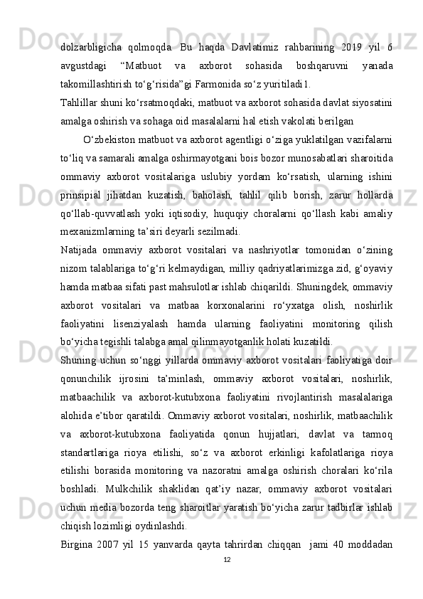 dolzarbligicha   qolmoqda.   Bu   haqda   Davlatimiz   rahbarining   2019   yil   6
avgustdagi   “Matbuot   va   axborot   sohasida   boshqaruvni   yanada
takomillashtirish to‘g‘risida”gi Farmonida so‘z yuritiladi 1
.
Tahlillar shuni ko‘rsatmoqdaki, matbuot va axborot sohasida davlat siyosatini
amalga oshirish va sohaga oid masalalarni hal etish vakolati berilgan  
           O‘zbekiston matbuot va axborot agentligi o‘ziga yuklatilgan vazifalarni
to‘liq va samarali amalga oshirmayotgani bois bozor munosabatlari sharoitida
ommaviy   axborot   vositalariga   uslubiy   yordam   ko‘rsatish,   ularning   ishini
prinsipial   jihatdan   kuzatish,   baholash,   tahlil   qilib   borish,   zarur   hollarda
qo‘llab-quvvatlash   yoki   iqtisodiy,   huquqiy   choralarni   qo‘llash   kabi   amaliy
mexanizmlarning ta’siri deyarli sezilmadi.
Natijada   ommaviy   axborot   vositalari   va   nashriyotlar   tomonidan   o‘zining
nizom talablariga to‘g‘ri kelmaydigan, milliy qadriyatlarimizga zid, g‘oyaviy
hamda matbaa sifati past mahsulotlar ishlab chiqarildi. Shuningdek, ommaviy
axborot   vositalari   va   matbaa   korxonalarini   ro‘yxatga   olish,   noshirlik
faoliyatini   lisenziyalash   hamda   ularning   faoliyatini   monitoring   qilish
bo‘yicha tegishli talabga amal qilinmayotganlik holati kuzatildi.
Shuning   uchun   so‘nggi   yillarda   ommaviy   axborot   vositalari   faoliyatiga   doir
qonunchilik   ijrosini   ta’minlash,   ommaviy   axborot   vositalari,   noshirlik,
matbaachilik   va   axborot-kutubxona   faoliyatini   rivojlantirish   masalalariga
alohida e’tibor qaratildi. Ommaviy axborot vositalari, noshirlik, matbaachilik
va   axborot-kutubxona   faoliyatida   qonun   hujjatlari,   davlat   va   tarmoq
standartlariga   rioya   etilishi,   so‘z   va   axborot   erkinligi   kafolatlariga   rioya
etilishi   borasida   monitoring   va   nazoratni   amalga   oshirish   choralari   ko‘rila
boshladi.   Mulkchilik   shaklidan   qat’iy   nazar,   ommaviy   axborot   vositalari
uchun media bozorda teng sharoitlar yaratish  bo‘yicha zarur tadbirlar ishlab
chiqish lozimligi oydinlashdi.
Birgina   2007   yil   15   yanvarda   qayta   tahrirdan   chiqqan     jami   40   moddadan
12 