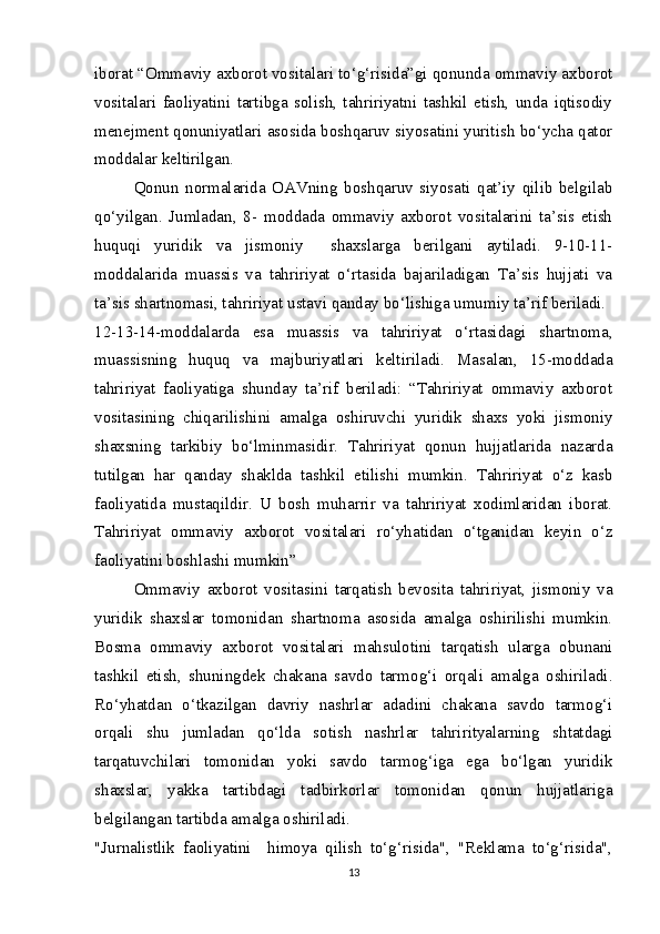iborat “Ommaviy axborot vositalari to‘g‘risida”gi qonunda ommaviy axborot
vositalari   faoliyatini   tartibga   solish,   tahririyatni   tashkil   etish,   unda   iqtisodiy
menejment qonuniyatlari asosida boshqaruv siyosatini yuritish bo‘ycha qator
moddalar keltirilgan.
Qonun   normalarida   OAVning   boshqaruv   siyosati   qat’iy   qilib   belgilab
qo‘yilgan.   Jumladan,   8-   moddada   ommaviy   axborot   vositalarini   ta’sis   etish
huquqi   yuridik   va   jismoniy     shaxslarga   berilgani   aytiladi.   9-10-11-
moddalarida   muassis   va   tahririyat   o‘rtasida   bajariladigan   Ta’sis   hujjati   va
ta’sis shartnomasi, tahririyat ustavi qanday bo‘lishiga umumiy ta’rif beriladi.
12-13-14-moddalarda   esa   muassis   va   tahririyat   o‘rtasidagi   shartnoma,
muassisning   huquq   va   majburiyatlari   keltiriladi.   Masalan,   15-moddada
tahririyat   faoliyatiga   shunday   ta’rif   beriladi:   “Tahririyat   ommaviy   axborot
vositasining   chiqarilishini   amalga   oshiruvchi   yuridik   shaxs   yoki   jismoniy
shaxsning   tarkibiy   bo‘lminmasidir.   Tahririyat   qonun   hujjatlarida   nazarda
tutilgan   har   qanday   shaklda   tashkil   etilishi   mumkin.   Tahririyat   o‘z   kasb
faoliyatida   mustaqildir.   U   bosh   muharrir   va   tahririyat   xodimlaridan   iborat.
Tahririyat   ommaviy   axborot   vositalari   ro‘yhatidan   o‘tganidan   keyin   o‘z
faoliyatini boshlashi mumkin”
Ommaviy   axborot   vositasini   tarqatish   bevosita   tahririyat,   jismoniy   va
yuridik   shaxslar   tomonidan   shartnoma   asosida   amalga   oshirilishi   mumkin.
Bosma   ommaviy   axborot   vositalari   mahsulotini   tarqatish   ularga   obunani
tashkil   etish,   shuningdek   chakana   savdo   tarmog‘i   orqali   amalga   oshiriladi.
Ro‘yhatdan   o‘tkazilgan   davriy   nashrlar   adadini   chakana   savdo   tarmog‘i
orqali   shu   jumladan   qo‘lda   sotish   nashrlar   tahrirityalarning   shtatdagi
tarqatuvchilari   tomonidan   yoki   savdo   tarmog‘iga   ega   bo‘lgan   yuridik
shaxslar,   yakka   tartibdagi   tadbirkorlar   tomonidan   qonun   hujjatlariga
belgilangan tartibda amalga oshiriladi.
"Jurnalistlik   faoliyatini     himoya   qilish   to‘g‘risida",   "Reklama   to‘g‘risida",
13