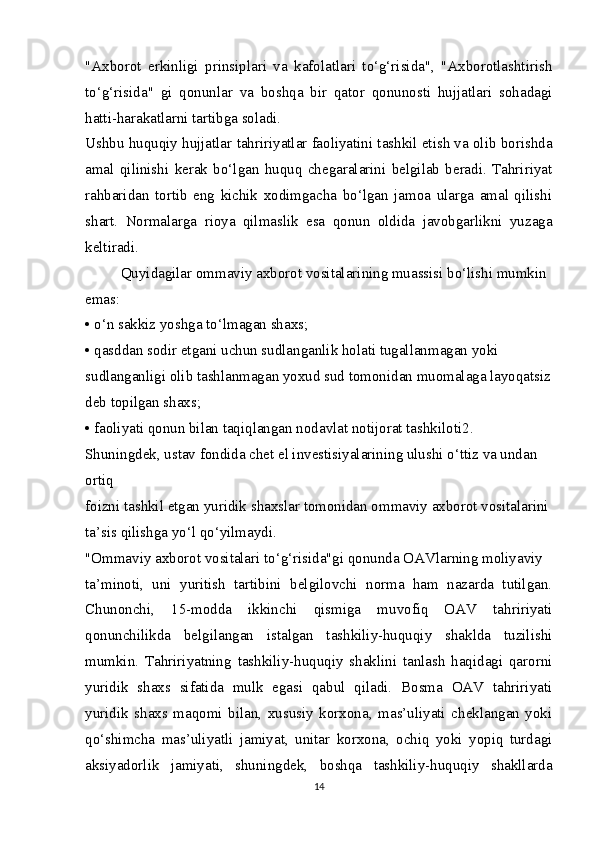 "Axborot   erkinligi   prinsiplari   va   kafolatlari   to‘g‘risida",   "Axborotlashtirish
to‘g‘risida"   gi   qonunlar   va   boshqa   bir   qator   qonunosti   hujjatlari   sohadagi
hatti-harakatlarni tartibga soladi.
Ushbu huquqiy hujjatlar tahririyatlar faoliyatini tashkil etish va olib borishda
amal   qilinishi   kerak   bo‘lgan   huquq   chegaralarini   belgilab   beradi.   Tahririyat
rahbaridan   tortib   eng   kichik   xodimgacha   bo‘lgan   jamoa   ularga   amal   qilishi
shart.   Normalarga   rioya   qilmaslik   esa   qonun   oldida   javobgarlikni   yuzaga
keltiradi.
Quyidagilar ommaviy axborot vositalarining muassisi bo‘lishi mumkin 
emas:
• o‘n sakkiz yoshga to‘lmagan shaxs;
• qasddan sodir etgani uchun sudlanganlik holati tugallanmagan yoki
sudlanganligi olib tashlanmagan yoxud sud tomonidan muomalaga layoqatsiz
deb topilgan shaxs;
• faoliyati qonun bilan taqiqlangan nodavlat notijorat tashkiloti 2
.
Shuningdek, ustav fondida chet el investisiyalarining ulushi o‘ttiz va undan 
ortiq
foizni tashkil etgan yuridik shaxslar tomonidan ommaviy axborot vositalarini
ta’sis qilishga yo‘l qo‘yilmaydi.
"Ommaviy axborot vositalari to‘g‘risida"gi qonunda OAVlarning moliyaviy
ta’minoti,   uni   yuritish   tartibini   belgilovchi   norma   ham   nazarda   tutilgan.
Chunonchi,   15-modda   ikkinchi   qismiga   muvofiq   OAV   tahririyati
qonunchilikda   belgilangan   istalgan   tashkiliy-huquqiy   shaklda   tuzilishi
mumkin.   Tahririyatning   tashkiliy-huquqiy   shaklini   tanlash   haqidagi   qarorni
yuridik   shaxs   sifatida   mulk   egasi   qabul   qiladi.   Bosma   OAV   tahririyati
yuridik   shaxs   maqomi   bilan,   xususiy   korxona,   mas’uliyati   cheklangan   yoki
qo‘shimcha   mas’uliyatli   jamiyat,   unitar   korxona,   ochiq   yoki   yopiq   turdagi
aksiyadorlik   jamiyati,   shuningdek,   boshqa   tashkiliy-huquqiy   shakllarda
14