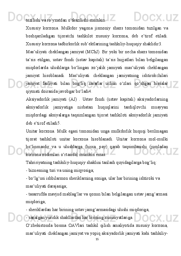 tuzilishi va ro‘yxatdan o‘tkazilishi mumkin.
Xususiy   korxona.   Mulkdor   yagona   jismoniy   shaxs   tomonidan   tuzilgan   va
boshqariladigan   tijoratchi   tashkilot   xususiy   korxona,   deb   e’tirof   etiladi.
Xususiy korxona tadbirkorlik sub’ektlarining tashkiliy-huquqiy shaklidir 3
.
Mas’uliyati cheklangan jamiyat (MChJ). Bir yoki bir necha shaxs tomonidan
ta’sis   etilgan,   ustav   fondi   (ustav   kapitali)   ta’sis   hujjatlari   bilan   belgilangan
miqdorlarda   ulushlarga   bo‘lingan   xo‘jalik   jamiyati   mas’uliyati   cheklangan
jamiyat   hisoblanadi.   Mas’uliyati   cheklangan   jamiyatning   ishtirokchilari
jamiyat   faoliyati   bilan   bog‘liq   zararlar   uchun   o‘zlari   qo‘shgan   hissalar
qiymati doirasida javobgar bo‘ladi 4
.
Aksiyadorlik   jamiyati   (AJ)   .   Ustav   fondi   (ustav   kapitali)   aksiyadorlarning
aksiyadorlik   jamiyatiga   nisbatan   huquqlarini   tasdiqlovchi   muayyan
miqdordagi   aksiyalarga   taqsimlangan   tijorat   tashkiloti   aksiyadorlik   jamiyati
deb e’tirof etiladi 5
.
Unitar   korxona.   Mulk   egasi   tomonidan   unga   mulkdorlik   huquqi   berilmagan
tijorat   tashkiloti   unitar   korxona   hisoblanadi.   Unitar   korxona   mol-mulki
bo‘linmasdir   va   u   ulushlarga   (hissa,   pay)   qarab   taqsimlanishi   (jumladan
korxona xodimlari o‘rtasida) mumkin emas.
Tahririyatning tashkiliy-huquqiy shaklini tanlash quyidagilarga bog‘liq:
- biznesning turi va uning miqyosiga;
- bo‘lg‘usi ishbilarmon sheriklarning soniga, ular har birining ishtiroki va
mas’uliyati darajasiga;
- tasarrufda mavjud mablag‘lar va qonun bilan belgilangan ustav jamg‘armasi
miqdoriga;
- sheriklardan har birining ustav jamg‘armasidagi ulushi miqdoriga;
- sanalgan yuridik shakllardan har birining xususiyatlariga.
O‘zbekistonda   bosma   OAVlari   tashkil   qilish   amaliyotida   xususiy   korxona,
mas’uliyati cheklangan jamiyat va yopiq aksiyadorlik jamiyati kabi tashkiliy-
15