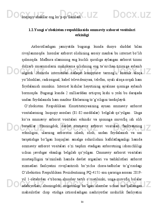huquqiy shakllar eng ko‘p qo‘llaniladi.
1.2.Yangi o’zbekiston respublikasida ommaviy axborot vositalari
erkinligi
Axborotlashgan   jamiyatda   bugungi   kunda   dunyo   shiddat   bilan
rivojlanmoqda.   Insonlar   axborot   olishining   asosiy   manbai   bu   internet   bo’lib
qolmoqda.   Mafkura   olamining   eng   kuchli   quroliga   aylangan   axborot   tizimi
dolzarb   muammolarni   muhokama   qilishning   eng   ta’sirchan   tizimiga   aylanib
ulgurdi.   Hozirda   internetdan   nafaqat   kompyuter   tarmog’i,   kosmik   aloqa
yo’ldoshlari, radiosignal, kabel televideniyasi, telefon, uyali aloqa orqali ham
foydalanish   mumkin.   Internet   kishilar   hayotining   ajralmas   qismiga   aylanib
bormoqda.   Bugungi   kunda   2   milliarddan   ortiqroq   kishi   u   yoki   bu   darajada
undan foydalanishi ham mazkur fikrlarning to’g’riligini tasdiqlaydi. 
  O’zbekiston   Respublikasi   Konstitutsiyasining   aynan   ommaviy   axborot
vositalarining   huquqiy asoslari (81-82-moddalar)   belgilab qo’yilgan . Unga
ko’ra   ommaviy   axborot   vositalari   erkindir   va   qonunga   muvofiq   ish   olib
boradilar.   Shuningdek,   davlat   ommaviy   axborot   vositalari   faoliyatining
erkinligini,   ularning   axborotni   izlash,   olish,   undan   foydalanish   va   uni
tarqatishga   bo’lgan   huquqlari   amalga   oshirilishini   kafolatlaganligi   hamda
ommaviy   axborot   vositalari   o’zi   taqdim   etadigan   axborotning   ishonchliligi
uchun   javobgar   ekanligi   belgilab   qo’yilgan.   Ommaviy   axborot   vositalari
mustaqilligini   ta’minlash   hamda   davlat   organlari   va   tashkilotlari   axborot
xizmatlari   faoliyatini   rivojlantirish   bo’yicha   chora-tadbirlar   to’g’risidagi
O’zbekiston Respublikasi Prezidentining PQ-4151-son qaroriga asosan 2019-
yil   1-oktabrdan   e’tiboran   shunday   tartib   o‘rnatilsinki,   unga   muvofiq   bolalar
adabiyotlari,   shuningdek,   nogironligi   bo‘lgan   shaxslar   uchun   mo‘ljallangan
mahsulotlar   chop   etishga   ixtisoslashgan   nashriyotlar   noshirlik   faoliyatini
16