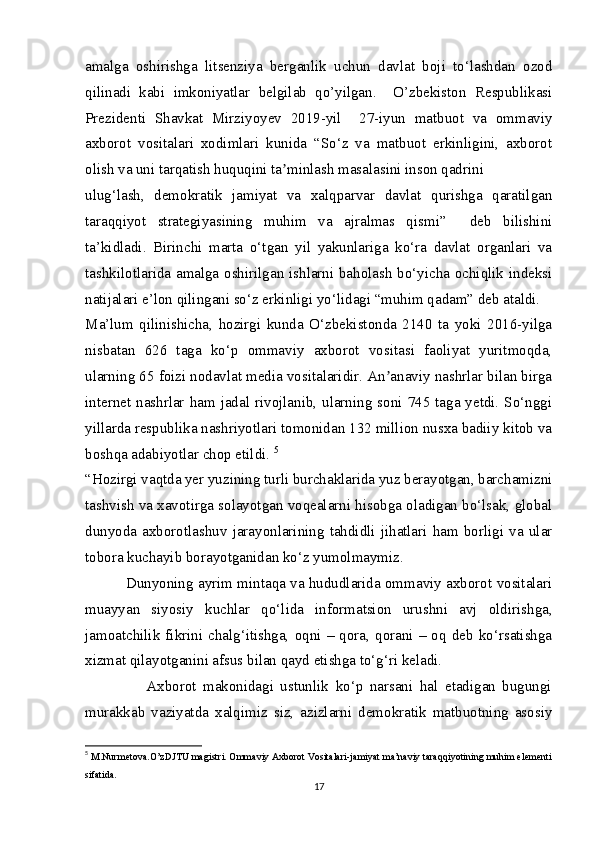 amalga   oshirishga   litsenziya   berganlik   uchun   davlat   boji   to‘lashdan   ozod
qilinadi   kabi   imkoniyatlar   belgilab   qo’yilgan.     O’zbekiston   Respublikasi
Prezidenti   Shavkat   Mirziyoyev   2019-yil     27-iyun   matbuot   va   ommaviy
axborot   vositalari   xodimlari   kunida   “So‘z   va   matbuot   erkinligini,   axborot
olish va uni tarqatish huquqini ta minlash masalasini inson qadriniʼ
ulug‘lash,   demokratik   jamiyat   va   xalqparvar   davlat   qurishga   qaratilgan
taraqqiyot   strategiyasining   muhim   va   ajralmas   qismi”     deb   bilishini
ta’kidladi.   Birinchi   marta   o‘tgan   yil   yakunlariga   ko‘ra   davlat   organlari   va
tashkilotlarida amalga oshirilgan ishlarni baholash bo‘yicha ochiqlik indeksi
natijalari e’lon qilingani so‘z erkinligi yo‘lidagi “muhim qadam” deb ataldi. 
Ma’lum   qilinishicha,   hozirgi   kunda   O‘zbekistonda   2140   ta   yoki   2016-yilga
nisbatan   626   taga   ko‘p   ommaviy   axborot   vositasi   faoliyat   yuritmoqda,
ularning 65 foizi nodavlat media vositalaridir. An anaviy nashrlar bilan birga	
ʼ
internet nashrlar  ham  jadal  rivojlanib,  ularning soni  745 taga yetdi. So‘nggi
yillarda respublika nashriyotlari tomonidan 132 million nusxa badiiy kitob va
boshqa adabiyotlar chop etildi.  5
“Hozirgi vaqtda yer yuzining turli burchaklarida yuz berayotgan, barchamizni
tashvish va xavotirga solayotgan voqealarni hisobga oladigan bo‘lsak, global
dunyoda   axborotlashuv   jarayonlarining   tahdidli   jihatlari   ham   borligi   va   ular
tobora kuchayib borayotganidan ko‘z yumolmaymiz.
              Dunyoning ayrim mintaqa va hududlarida ommaviy axborot vositalari
muayyan   siyosiy   kuchlar   qo‘lida   informatsion   urushni   avj   oldirishga,
jamoatchilik  fikrini  chalg‘itishga,  oqni  –   qora,  qorani   –  oq   deb   ko‘rsatishga
xizmat qilayotganini afsus bilan qayd etishga to‘g‘ri keladi.
                  Axborot   makonidagi   ustunlik   ko‘p   narsani   hal   etadigan   bugungi
murakkab   vaziyatda   xalqimiz   siz,   azizlarni   demokratik   matbuotning   asosiy
5
  M.Nurmetova.O’zDJTU magistri. Ommaviy Axborot Vositalari-jamiyat ma’naviy taraqqiyotining muhim elementi
sifatida.
17