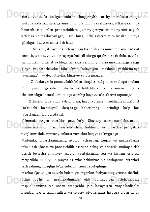 sharti   va   talabi   bo‘lgan   xolislik,   haqqoniylik,   milliy   manfaatlarimizga
sodiqlik kabi prinsiplarga amal qilib, o‘z bilim va salohiyati, o‘tkir qalami va
haroratli   so‘zi   bilan   jamoatchilikka   ijtimoiy   jarayonlar   mohiyatini   anglab
yetishga   ko‘maklashadigan,   ularni   buzg‘unchi   axborot   xurujlaridan   himoya
qiladigan fidoyi insonlar deb biladi.
          Biz jamiyat hayotida uchrayotgan kamchilik va muammolarni bartaraf
etish,   byurokratiya   va   korrupsiya   kabi   illatlarga   qarshi   kurashishda,   avvalo,
siz hurmatli jurnalist va blogerlar, ayniqsa, milliy media makonimizga yangi
g‘oya   va   tashabbuslar   bilan   kirib   kelayotgan   iste dodli   yoshlarimizgaʼ
tayanamiz”,  — dedi Shavkat Mirziyoyev o’z nutqida.
             O’zbekistonda  jamoatchilik   bilan  aloqalar,  xalq   bilan  muloqot   muhim
ijtimoiy institutga aylanmoqda. Jamoatchilik fikri- fuqarolik jamiyatini o’zida
aks ettiradigan bamisli bir ko’zgu ekanligi hayotda o’z isbotini topmoqda.
       Xulosa o’rnida shuni aytish joizki, hayot ko’zgusi hisoblanmish matbuot
“to’rtinchi   hokimiyat”   darajasiga   ko’tarilmog’i   lozimligi   ko’p   bor
ta’kidlangan. Bu borada hali
oldimizda   turgan   vazifalar   juda   ko’p.   Shunday   ekan   mamlakatimizda
demokratik   islohotlarni   yanada   chuqurlashtirish   va   fuqarolik   jamiyatini
rivojlantirishda ommaviy axborot vositalari beqiyos o’ringa ega.
Ma'lumki,   fuqarolarimizning   axborot   sohasidagi   huquq   va   manfaatlarini
ta'minlash,   davlat   va   jamoatchilik   o'rtasida   ochiq   va   samarali   muloqot   olib
borish   bo'yicha   ommaviy   axborot   vositalarining   roli   va   ta'sirini   oshirish
maqsadida   2014   yil   5   mayda   «Davlat   hokimiyati   va   boshqaruvi   organlari
faoliyatining ochiqligi to'g'risida»gi qonun qabul qilingan.
Mazkur Qonun ijro etuvchi hokimiyat organlari faoliyatining yanada shaffof,
ochiq   bo'lishini,   mamlakatimizda   olib   borilayotgan   islohotlardan,
respublikamizda   va   undan   tashqarida   yuz   berayotgan   voqea-hodisalar
haqidagi   fikrlar   xilma-xilligi   va   siyosiy   plyuralizmni   hisobga   olgan   holda
18