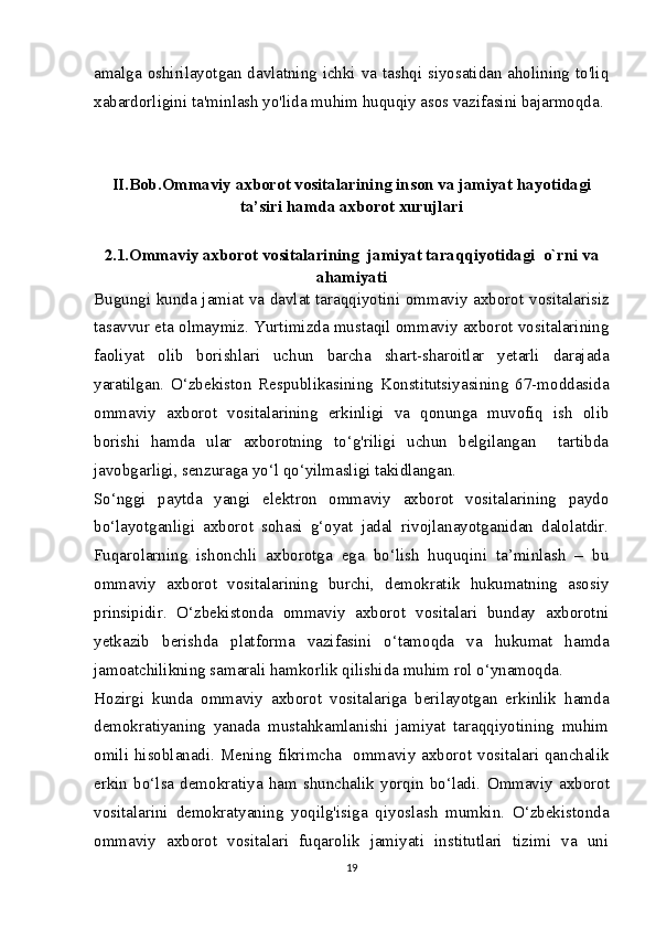 amalga oshirilayotgan davlatning ichki va tashqi siyosatidan aholining to'liq
xabardorligini ta'minlash yo'lida muhim huquqiy asos vazifasini bajarmoqda.
II.Bob.Ommaviy axborot vositalarining inson va jamiyat hayotidagi
ta’siri hamda axborot xurujlari
2.1.Ommaviy axborot vositalarining  jamiyat taraqqiyotidagi  o`rni va
ahamiyati
Bugungi kunda jamiat va davlat taraqqiyotini ommaviy axborot vositalarisiz
tasavvur eta olmaymiz. Yurtimizda mustaqil ommaviy axborot vositalarining
faoliyat   olib   borishlari   uchun   barcha   shart-sharoitlar   yetarli   darajada
yaratilgan.   O‘zbekiston   Respublikasining   Konstitutsiyasining   67-moddasida
ommaviy   axborot   vositalarining   erkinligi   va   qonunga   muvofiq   ish   olib
borishi   hamda   ular   axborotning   to‘g'riligi   uchun   belgilangan     tartibda
javobgarligi, senzuraga yo‘l qo‘yilmasligi takidlangan.
So‘nggi   paytda   yangi   elektron   ommaviy   axborot   vositalarining   paydo
bo‘layotganligi   axborot   sohasi   g‘oyat   jadal   rivojlanayotganidan   dalolatdir.
Fuqarolarning   ishonchli   axborotga   ega   bo‘lish   huquqini   ta’minlash   –   bu
ommaviy   axborot   vositalarining   burchi,   demokratik   hukumatning   asosiy
prinsipidir.   O‘zbekistonda   ommaviy   axborot   vositalari   bunday   axborotni
yetkazib   berishda   platforma   vazifasini   o‘tamoqda   va   hukumat   hamda
jamoatchilikning samarali hamkorlik qilishida muhim rol o‘ynamoqda.
Hozirgi   kunda   ommaviy   axborot   vositalariga   berilayotgan   erkinlik   hamda
demokratiyaning   yanada   mustahkamlanishi   jamiyat   taraqqiyotining   muhim
omili hisoblanadi. Mening fikrimcha   ommaviy axborot vositalari qanchalik
erkin   bo‘lsa   demokratiya   ham   shunchalik   yorqin   bo‘ladi.   О mmaviy   axborot
vositalarini   demokratyaning   yoqilg'isiga   qiyoslash   mumkin.   O‘zbekistonda
ommaviy   axborot   vositalari   fuqarolik   jamiyati   institutlari   tizimi   va   uni
19 