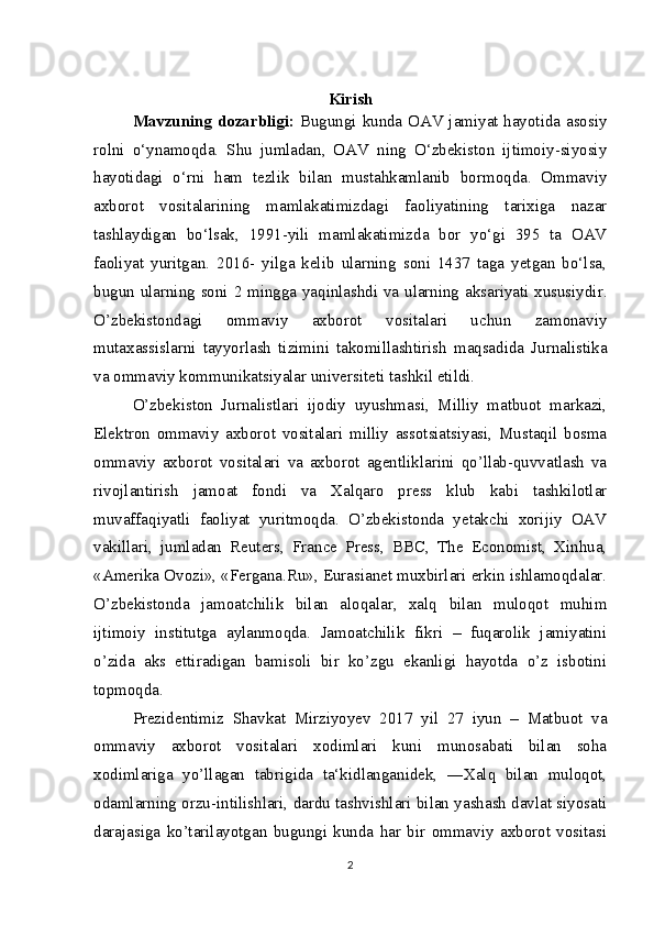 Kirish
Mavzuning dozarbligi:   Bugungi kunda OAV jamiyat hayotida asosiy
rolni   o‘ynamoqda.   Shu   jumladan,   OAV   ning   O‘zbekiston   ijtimoiy-siyosiy
hayotidagi   o‘rni   ham   tezlik   bilan   mustahkamlanib   bormoqda.   Ommaviy
axborot   vositalarining   mamlakatimizdagi   faoliyatining   tarixiga   nazar
tashlaydigan   bo‘lsak,   1991-yili   mamlakatimizda   bor   yo‘gi   395   ta   OAV
faoliyat   yuritgan.   2016-   yilga   kelib   ularning   soni   1437   taga   yetgan   bo‘lsa,
bugun ularning soni 2 mingga yaqinlashdi va ularning aksariyati xususiydir.
O’zbekistondagi   ommaviy   axborot   vositalari   uchun   zamonaviy
mutaxassislarni   tayyorlash   tizimini   takomillashtirish   maqsadida   Jurnalistika
va ommaviy kommunikatsiyalar universiteti tashkil etildi. 
O’zbekiston   Jurnalistlari   ijodiy   uyushmasi,   Milliy   matbuot   markazi,
Elektron   ommaviy   axborot   vositalari   milliy   assotsiatsiyasi,   Mustaqil   bosma
ommaviy   axborot   vositalari   va   axborot   agentliklarini   qo’llab-quvvatlash   va
rivojlantirish   jamoat   fondi   va   Xalqaro   press   klub   kabi   tashkilotlar
muvaffaqiyatli   faoliyat   yuritmoqda.   O’zbekistonda   yetakchi   xorijiy   OAV
vakillari,   jumladan   Reuters,   France   Press,   BBC,   The   Economist,   Xinhua,
«Amerika Ovozi», «Fergana.Ru», Eurasianet muxbirlari erkin ishlamoqdalar.
O’zbekistonda   jamoatchilik   bilan   aloqalar,   xalq   bilan   muloqot   muhim
ijtimoiy   institutga   aylanmoqda.   Jamoatchilik   fikri   –   fuqarolik   jamiyatini
o’zida   aks   ettiradigan   bamisoli   bir   ko’zgu   ekanligi   hayotda   o’z   isbotini
topmoqda. 
Prezidentimiz   Shavkat   Mirziyoyev   2017   yil   27   iyun   –   Matbuot   va
ommaviy   axborot   vositalari   xodimlari   kuni   munosabati   bilan   soha
xodimlariga   yo’llagan   tabrigida   ta‘kidlanganidek,   ―Xalq   bilan   muloqot,
odamlarning orzu-intilishlari, dardu tashvishlari bilan yashash davlat siyosati
darajasiga   ko’tarilayotgan   bugungi   kunda   har   bir   ommaviy   axborot   vositasi
2