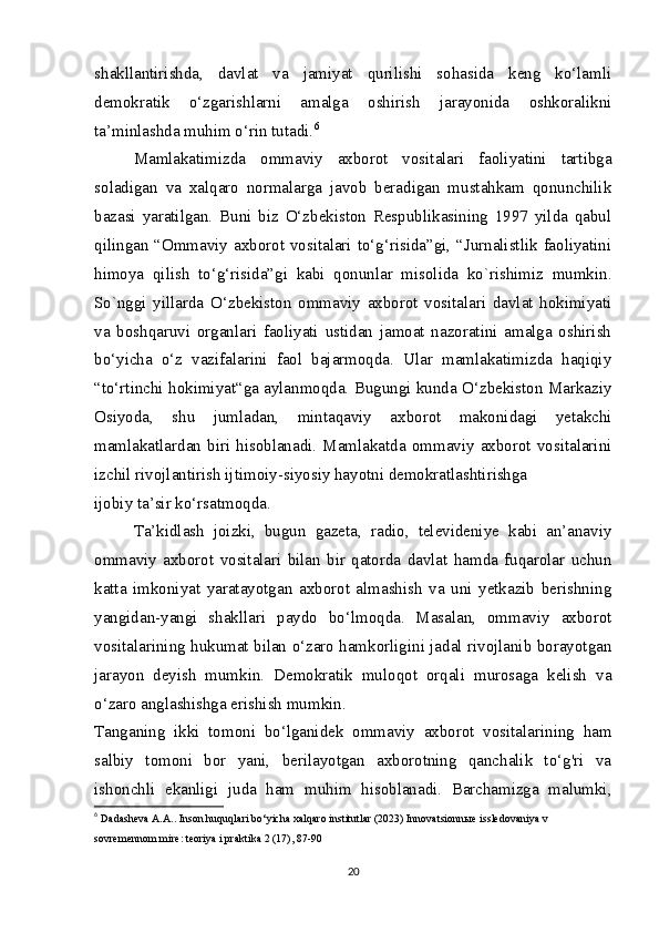 shakllantirishda,   davlat   va   jamiyat   qurilishi   sohasida   keng   ko‘lamli
demokratik   o‘zgarishlarni   amalga   oshirish   jarayonida   oshkoralikni
ta’minlashda muhim o‘rin tutadi. 6
Mamlakatimizda   ommaviy   axborot   vositalari   faoliyatini   tartibga
soladigan   va   xalqaro   normalarga   javob   beradigan   mustahkam   qonunchilik
bazasi   yaratilgan.   Buni   biz   O‘zbekiston   Respublikasining   1997   yilda   qabul
qilingan “Ommaviy axborot vositalari to‘g‘risida”gi, “Jurnalistlik faoliyatini
himoya   qilish   to‘g‘risida”gi   kabi   qonunlar   misolida   ko`rishimiz   mumkin.
So`nggi   yillarda   O‘zbekiston   ommaviy   axborot   vositalari   davlat   hokimiyati
va   boshqaruvi   organlari   faoliyati   ustidan   jamoat   nazoratini   amalga   oshirish
bo‘yicha   o‘z   vazifalarini   faol   bajarmoqda.   Ular   mamlakatimizda   haqiqiy
“to‘rtinchi hokimiyat“ga aylanmoqda. Bugungi kunda O‘zbekiston Markaziy
Osiyoda,   shu   jumladan,   mintaqaviy   axborot   makonidagi   yetakchi
mamlakatlardan   biri   hisoblanadi.   Mamlakatda   ommaviy   axborot   vositalarini
izchil rivojlantirish ijtimoiy-siyosiy hayotni demokratlashtirishga
ijobiy ta’sir ko‘rsatmoqda.
Ta’kidlash   joizki,   bugun   gazeta,   radio,   televideniye   kabi   an’anaviy
ommaviy   axborot   vositalari   bilan   bir   qatorda   davlat   hamda   fuqarolar   uchun
katta   imkoniyat   yaratayotgan   axborot   almashish   va   uni   yetkazib   berishning
yangidan-yangi   shakllari   paydo   bo‘lmoqda.   Masalan,   ommaviy   axborot
vositalarining hukumat bilan o‘zaro hamkorligini jadal rivojlanib borayotgan
jarayon   deyish   mumkin.   Demokratik   muloqot   orqali   murosaga   kelish   va
o‘zaro anglashishga erishish mumkin.
Tanganing   ikki   tomoni   bo‘lganidek   ommaviy   axborot   vositalarining   ham
salbiy   tomoni   bor   yani,   berilayotgan   axborotning   qanchalik   to‘g'ri   va
ishonchli   ekanligi   juda   ham   muhim   hisoblanadi.   Barchamizga   malumki,
6
  Dadasheva A.A.. Inson huquqlari bo‘yicha xalqaro institutlar (2023) Innovatsionn ы e issledovaniya v 
sovremennom mire: teoriya i praktika 2 (17), 87-90
20 