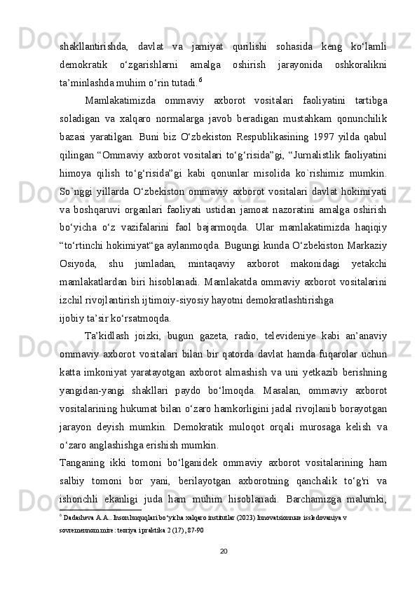 shakllantirishda,   davlat   va   jamiyat   qurilishi   sohasida   keng   ko‘lamli
demokratik   o‘zgarishlarni   amalga   oshirish   jarayonida   oshkoralikni
ta’minlashda muhim o‘rin tutadi. 6
Mamlakatimizda   ommaviy   axborot   vositalari   faoliyatini   tartibga
soladigan   va   xalqaro   normalarga   javob   beradigan   mustahkam   qonunchilik
bazasi   yaratilgan.   Buni   biz   O‘zbekiston   Respublikasining   1997   yilda   qabul
qilingan “Ommaviy axborot vositalari to‘g‘risida”gi, “Jurnalistlik faoliyatini
himoya   qilish   to‘g‘risida”gi   kabi   qonunlar   misolida   ko`rishimiz   mumkin.
So`nggi   yillarda   O‘zbekiston   ommaviy   axborot   vositalari   davlat   hokimiyati
va   boshqaruvi   organlari   faoliyati   ustidan   jamoat   nazoratini   amalga   oshirish
bo‘yicha   o‘z   vazifalarini   faol   bajarmoqda.   Ular   mamlakatimizda   haqiqiy
“to‘rtinchi hokimiyat“ga aylanmoqda. Bugungi kunda O‘zbekiston Markaziy
Osiyoda,   shu   jumladan,   mintaqaviy   axborot   makonidagi   yetakchi
mamlakatlardan   biri   hisoblanadi.   Mamlakatda   ommaviy   axborot   vositalarini
izchil rivojlantirish ijtimoiy-siyosiy hayotni demokratlashtirishga
ijobiy ta’sir ko‘rsatmoqda.
Ta’kidlash   joizki,   bugun   gazeta,   radio,   televideniye   kabi   an’anaviy
ommaviy   axborot   vositalari   bilan   bir   qatorda   davlat   hamda   fuqarolar   uchun
katta   imkoniyat   yaratayotgan   axborot   almashish   va   uni   yetkazib   berishning
yangidan-yangi   shakllari   paydo   bo‘lmoqda.   Masalan,   ommaviy   axborot
vositalarining hukumat bilan o‘zaro hamkorligini jadal rivojlanib borayotgan
jarayon   deyish   mumkin.   Demokratik   muloqot   orqali   murosaga   kelish   va
o‘zaro anglashishga erishish mumkin.
Tanganing   ikki   tomoni   bo‘lganidek   ommaviy   axborot   vositalarining   ham
salbiy   tomoni   bor   yani,   berilayotgan   axborotning   qanchalik   to‘g'ri   va
ishonchli   ekanligi   juda   ham   muhim   hisoblanadi.   Barchamizga   malumki,
6
  Dadasheva A.A.. Inson huquqlari bo‘yicha xalqaro institutlar (2023) Innovatsionn ы e issledovaniya v 
sovremennom mire: teoriya i praktika 2 (17), 87-90
20