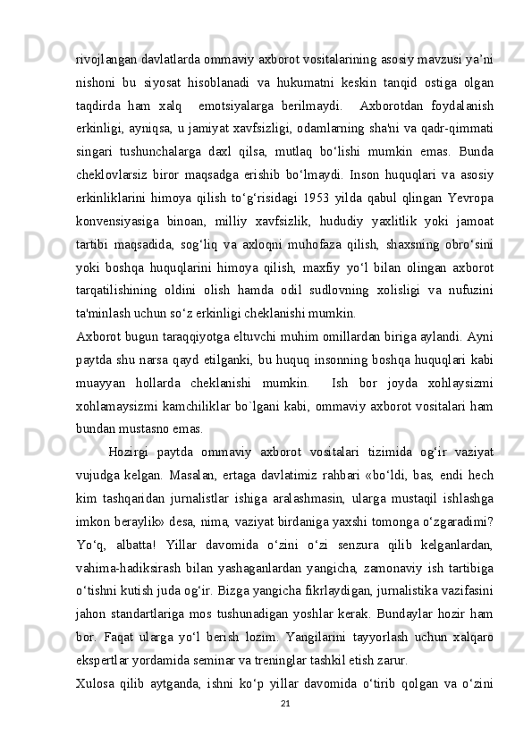 rivojlangan davlatlarda ommaviy axborot vositalarining asosiy mavzusi ya’ni
nishoni   bu   siyosat   hisoblanadi   va   hukumatni   keskin   tanqid   ostiga   olgan
taqdirda   ham   xalq     emotsiyalarga   berilmaydi.     Axborotdan   foydalanish
erkinligi, ayniqsa, u jamiyat xavfsizligi, odamlarning sha'ni va qadr-qimmati
singari   tushunchalarga   daxl   qilsa,   mutlaq   bo‘lishi   mumkin   emas.   Bunda
cheklovlarsiz   biror   maqsadga   erishib   bo‘lmaydi.   Inson   huquqlari   va   asosiy
erkinliklarini   himoya   qilish   to‘g‘risidagi   1953   yilda   qabul   qlingan   Yevropa
konvensiyasiga   binoan,   milliy   xavfsizlik,   hududiy   yaxlitlik   yoki   jamoat
tartibi   maqsadida,   sog‘liq   va   axloqni   muhofaza   qilish,   shaxsning   obro‘sini
yoki   boshqa   huquqlarini   himoya   qilish,   maxfiy   yo‘l   bilan   olingan   axborot
tarqatilishining   oldini   olish   hamda   odil   sudlovning   xolisligi   va   nufuzini
ta'minlash uchun so‘z erkinligi cheklanishi mumkin.
Axborot bugun taraqqiyotga eltuvchi muhim omillardan biriga aylandi. Ayni
paytda shu  narsa  qayd  etilganki,  bu huquq  insonning  boshqa huquqlari  kabi
muayyan   hollarda   cheklanishi   mumkin.     Ish   bor   joyda   xohlaysizmi
xohlamaysizmi kamchiliklar bo`lgani kabi, ommaviy axborot vositalari ham
bundan mustasno emas.
Hozirgi   paytda   ommaviy   axborot   vositalari   tizimida   og‘ir   vaziyat
vujudga   kelgan.   Masalan,   ertaga   davlatimiz   rahbari   «bo‘ldi,   bas,   endi   hech
kim   tashqaridan   jurnalistlar   ishiga   aralashmasin,   ularga   mustaqil   ishlashga
imkon beraylik» desa, nima, vaziyat birdaniga yaxshi tomonga o‘zgaradimi?
Yo‘q,   albatta!   Yillar   davomida   o‘zini   o‘zi   senzura   qilib   kelganlardan,
vahima-hadiksirash   bilan   yashaganlardan   yangicha,   zamonaviy   ish   tartibiga
o‘tishni kutish juda og‘ir. Bizga yangicha fikrlaydigan, jurnalistika vazifasini
jahon   standartlariga   mos   tushunadigan   yoshlar   kerak.   Bundaylar   hozir   ham
bor.   Faqat   ularga   yo‘l   berish   lozim.   Yangilarini   tayyorlash   uchun   xalqaro
ekspertlar yordamida seminar va treninglar tashkil etish zarur.
Xulosa   qilib   aytganda,   ishni   ko‘p   yillar   davomida   o‘tirib   qolgan   va   o‘zini
21 