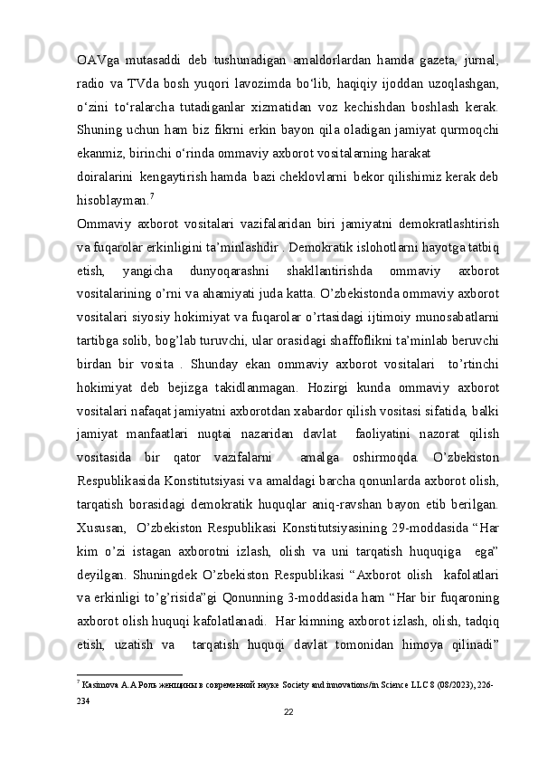 OAVga   mutasaddi   deb   tushunadigan   amaldorlardan   hamda   gazeta,   jurnal,
radio   va   TVda   bosh   yuqori   lavozimda   bo‘lib,   haqiqiy   ijoddan   uzoqlashgan,
o‘zini   to‘ralarcha   tutadiganlar   xizmatidan   voz   kechishdan   boshlash   kerak.
Shuning uchun ham biz fikrni erkin bayon qila oladigan jamiyat qurmoqchi
ekanmiz, birinchi o‘rinda ommaviy axborot vositalarning harakat
doiralarini  kengaytirish hamda  bazi cheklovlarni  bekor qilishimiz kerak deb
hisoblayman. 7
Ommaviy   axborot   vositalari   vazifalaridan   biri   jamiyatni   demokratlashtirish
va fuqarolar erkinligini ta’minlashdir . Demokratik islohotlarni hayotga tatbiq
etish,   yangicha   dunyoqarashni   shakllantirishda   ommaviy   axborot
vositalarining o’rni va ahamiyati juda katta. O’zbekistonda ommaviy axborot
vositalari siyosiy hokimiyat va fuqarolar o’rtasidagi ijtimoiy munosabatlarni
tartibga solib, bog’lab turuvchi, ular orasidagi shaffoflikni ta’minlab beruvchi
birdan   bir   vosita   .   Shunday   ekan   ommaviy   axborot   vositalari     to’rtinchi
hokimiyat   deb   bejizga   takidlanmagan.   Hozirgi   kunda   ommaviy   axborot
vositalari nafaqat jamiyatni axborotdan xabardor qilish vositasi sifatida, balki
jamiyat   manfaatlari   nuqtai   nazaridan   davlat     faoliyatini   nazorat   qilish
vositasida   bir   qator   vazifalarni     amalga   oshirmoqda.   O’zbekiston
Respublikasida Konstitutsiyasi va amaldagi barcha qonunlarda axborot olish,
tarqatish   borasidagi   demokratik   huquqlar   aniq-ravshan   bayon   etib   berilgan.
Xususan,   O’zbekiston Respublikasi Konstitutsiyasining 29-moddasida “Har
kim   o’zi   istagan   axborotni   izlash,   olish   va   uni   tarqatish   huquqiga     ega”
deyilgan.   Shuningdek   O’zbekiston   Respublikasi   “Axborot   olish     kafolatlari
va erkinligi to’g’risida”gi Qonunning 3-moddasida ham “Har bir fuqaroning
axborot olish huquqi kafolatlanadi.  Har kimning axborot izlash, olish, tadqiq
etish,   uzatish   va     tarqatish   huquqi   davlat   tomonidan   himoya   qilinadi”
7
  Kasimova A.A  Роль   женщины   в   современной   науке  Society and innovations/in Science LLC 8 (08/2023), 226-
234
22 