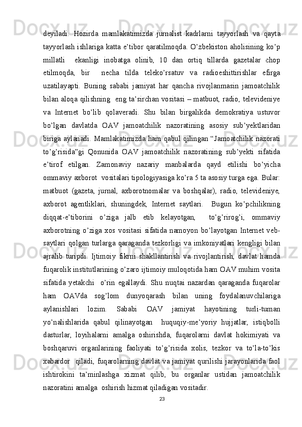 deyiladi.   Hozirda   mamlakatimizda   jurnalist   kadrlarni   tayyorlash   va   qayta
tayyorlash ishlariga katta e’tibor qaratilmoqda. O’zbekiston aholisining ko’p
millatli     ekanligi   inobatga   olinib,   10   dan   ortiq   tillarda   gazetalar   chop
etilmoqda,   bir     necha   tilda   teleko’rsatuv   va   radioeshittirishlar   efirga
uzatilayapti.   Buning   sababi   jamiyat   har   qancha   rivojlanmasin   jamoatchilik
bilan aloqa qilishning   eng ta’sirchan vositasi – matbuot, radio, televideniye
va   Internet   bo’lib   qolaveradi.   Shu   bilan   birgalikda   demokratiya   ustuvor
bo’lgan   davlatda   OAV   jamoatchilik   nazoratining   asosiy   sub’yektlaridan
biriga aylanadi. Mamlakatimizda ham qabul qilingan “Jamoatchilik nazorati
to’g’risida”gi   Qonunida   OAV   jamoatchilik   nazoratining   sub’yekti   sifatida
e’tirof   etilgan.   Zamonaviy   nazariy   manbalarda   qayd   etilishi   bo’yicha
ommaviy axborot  vositalari tipologiyasiga ko’ra 5 ta asosiy turga ega. Bular:
matbuot   (gazeta,   jurnal,   axborotnomalar   va   boshqalar),   radio,   televideniye,
axborot   agentliklari,   shuningdek,   Internet   saytlari.     Bugun   ko’pchilikning
diqqat-e’tiborini   o’ziga   jalb   etib   kelayotgan,     to’g’rirog’i,   ommaviy
axborotning   o’ziga   xos   vositasi   sifatida   namoyon   bo’layotgan   Internet   veb-
saytlari   qolgan  turlarga  qaraganda  tezkorligi  va  imkoniyatlari   kengligi  bilan
ajralib   turipdi.   Ijtimoiy   fikrni   shakllantirish   va   rivojlantirish,   davlat   hamda
fuqarolik institutlarining o’zaro ijtimoiy muloqotida ham OAV muhim vosita
sifatida   yetakchi     o’rin   egallaydi.   Shu   nuqtai   nazardan   qaraganda   fuqarolar
ham   OAVda   sog’lom   dunyoqarash   bilan   uning   foydalanuvchilariga
aylanishlari   lozim.   Sababi   OAV   jamiyat   hayotining   turli-tuman
yo’nalishlarida   qabul   qilinayotgan     huquqiy-me’yoriy   hujjatlar,   istiqbolli
dasturlar,   loyihalarni   amalga   oshirishda,   fuqarolarni   davlat   hokimiyati   va
boshqaruvi   organlarining   faoliyati   to’g’risida   xolis,   tezkor   va   to’la-to’kis
xabardor   qiladi, fuqarolarning davlat va jamiyat qurilishi jarayonlarida faol
ishtirokini   ta’minlashga   xizmat   qilib,   bu   organlar   ustidan   jamoatchilik
nazoratini amalga  oshirish hizmat qiladigan vositadir.
23