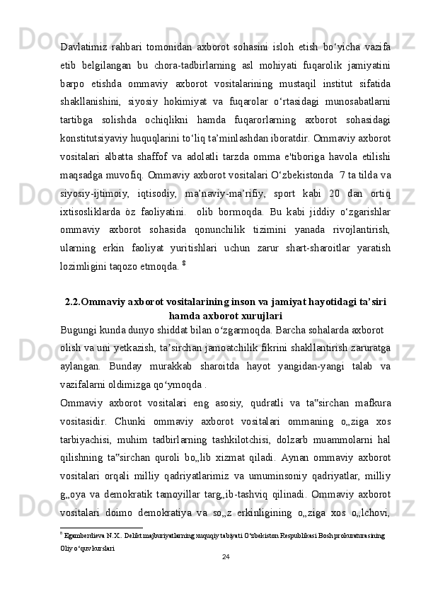 Davlatimiz   rahbari   tomonidan   axborot   sohasini   isloh   etish   bo‘yicha   vazifa
etib   belgilangan   bu   chora-tadbirlarning   asl   mohiyati   fuqarolik   jamiyatini
barpo   etishda   ommaviy   axborot   vositalarining   mustaqil   institut   sifatida
shakllanishini,   siyosiy   hokimiyat   va   fuqarolar   o‘rtasidagi   munosabatlarni
tartibga   solishda   ochiqlikni   hamda   fuqarorlarning   axborot   sohasidagi
konstitutsiyaviy huquqlarini to‘liq ta’minlashdan iboratdir. Ommaviy axborot
vositalari   albatta   shaffof   va   adolatli   tarzda   omma   e'tiboriga   havola   etilishi
maqsadga muvofiq. Ommaviy axborot vositalari O‘zbekistonda  7 ta tilda va
siyosiy-ijtimoiy,   iqtisodiy,   ma’naviy-ma’rifiy,   sport   kabi   20   dan   ortiq
ixtisosliklarda   òz   faoliyatini.     olib   bormoqda.   Bu   kabi   jiddiy   o‘zgarishlar
ommaviy   axborot   sohasida   qonunchilik   tizimini   yanada   rivojlantirish,
ularning   erkin   faoliyat   yuritishlari   uchun   zarur   shart-sharoitlar   yaratish
lozimligini taqozo etmoqda.  8
2.2.Ommaviy axborot vositalarining inson va jamiyat hayotidagi ta’siri
hamda axborot xurujlari
Bugungi kunda dunyo shiddat bilan o zgarmoqda. Barcha sohalarda axborotʻ
olish va uni yetkazish, ta sirchan jamoatchilik fikrini shakllantirish zaruratga	
ʼ
aylangan.   Bunday   murakkab   sharoitda   hayot   yangidan-yangi   talab   va
vazifalarni oldimizga qo ymoqda .
ʻ
Ommaviy   axborot   vositalari   eng   asosiy,   qudratli   va   ta sirchan   mafkura	
‟
vositasidir.   Chunki   ommaviy   axborot   vositalari   ommaning   o„ziga   xos
tarbiyachisi,   muhim   tadbirlarning   tashkilotchisi,   dolzarb   muammolarni   hal
qilishning   ta sirchan   quroli   bo„lib   xizmat   qiladi.   Aynan   ommaviy   axborot	
‟
vositalari   orqali   milliy   qadriyatlarimiz   va   umuminsoniy   qadriyatlar,   milliy
g„oya   va   demokratik   tamoyillar   targ„ib-tashviq   qilinadi.   Ommaviy   axborot
vositalari   doimo   demokratiya   va   so„z   erkinligining   o„ziga   xos   o„lchovi,
8
  Egamberdieva N.X.. Delikt majburiyatlarning xuquqiy tabiyati O‘zbekiston Respublikasi Bosh prokuraturasining 
Oliy o‘quv kurslari 
24 