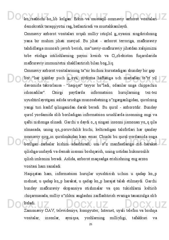 ko„rsatkichi   bo„lib   kelgan.   Erkin   va   mustaqil   ommaviy   axborot   vositalari
demokratik taraqqiyotni rag„batlantiradi va mustahkamlaydi.
Ommaviy   axborot   vositalari   orqali   milliy   istiqlol   g„oyasini   singdirishning
yana   bir   muhim   jihati   mavjud.   Bu   jihat   -   axborot   terroriga,   mafkuraviy
tahdidlarga munosib javob berish, ma naviy-mafkuraviy jihatdan xalqimizni‟
tobe   etishga   intilishlarning   payini   kesish   va   O„zbekiston   fuqarolarida
mafkuraviy immunitetni shakllantirish bilan bog„liq.
Ommaviy axborot vositalarining ta sir kuchini kursatadigan shunday bir gap	
‟
bor   "har   qanday   puch   g„oya,   uydirma   haftasiga   uch   martadan   to rt   yil	
‟
davomida   takrorlansa   -   "haqiqat"   tayyor   bo ladi,   odamlar   unga   chippachin	
‟
ishonadilar".   Oxirgi   paytlarda   informatsion   hurujlarning   tez-tez
uyushtirilayotgani aslida urushga munosabatning o zgarganligidan, qurolning	
‟
yangi   turi   kashf   qilinganidan   darak   beradi.   Bu   qurol   -   axborotdir.   Bunday
qurol yordamida olib boriladigan informatsion urushlarda insonning ongi va
qalbi nishonga olinadi. Garchi u daydi o„q singari insonni jismonan yo„q qila
olmasada,   uning   qo„poruvchilik   kuchi,   keltiradigan   talofotlari   har   qanday
ommaviy qirg„in qurolinikidan kam emas. Chunki bu qurol yordamida onga
berilgan   zarbalar   kishini   adashtiradi,   uni   o z   manfaatlariga   zid   harakat	
‟
qilishga undaydi va demak insonni boshqarish, uning ustidan hukmronlik
qilish imkonini beradi. Aslida, axborot maqsadga erishishning eng arzon 
vositasi ham sanaladi.
Haqiqatan   ham,   informatsion   hurujlar   uyushtirish   uchun   u   qadap   ko„p
mehnat, u qadap ko„p harakat, u qadap ko„p harajat talab etilmaydi. Garchi
bunday   mafkuraviy   ekspansiya   otishmalar   va   qon   tukishlarni   keltirib
chiqarmasada, milliy o zlikni anglashni zaiflashtirish evaziga tanazzulga olib	
‟
keladi.
Zamonaviy OAV, televideniye, kompyuter, Internet, uyali telefon va boshqa
vositalar,   insonlar,   ayniqsa,   yoshlarning   milliyligi,   tafakkuri   va
25 