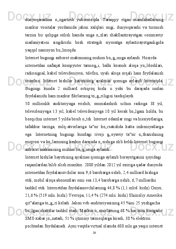 dunyoqarashini   o„zgartirib   yubormoqda.   Taraqqiy   etgan   mamlakatlarning
mazkur   vositalar   yordamida   jahon   xalqlari   ongi,   dunyoqarashi   va   turmush
tarzini   bir   qolipga   solish   hamda   unga   o„zlari   shakllantirayotgan   «ommaviy
madaniyat»ni   singdirishi   bosh   strategik   siyosatga   aylantirayotganligida
yaqqol namoyon bo„lmoqda.
Internet bugungi axborot makonining muhim bo„g„iniga aylandi. Hozirda
internetdan   nafaqat   kompyuter   tarmog„i,   balki   kosmik   aloqa   yo„ldoshlari,
radiosignal, kabel televideniyesi, telefon, uyali aloqa orqali ham foydalanish
mumkin.   Internet   kishilar   hayotining   ajralmas   qismiga   aylanib   bormoqda.
Bugungi   kunda   2   milliard   ortiqroq   kishi   u   yoki   bu   darajada   undan
foydalanishi ham mazkur fikrlarning to„g„riligini tasdiqlaydi.
50   millionlik   auditoriyaga   erishib,   ommalashish   uchun   radioga   38   yil,
televideniyega   13   yil,   kabel   televideniyega   10   yil   kerak   bo„lgani   holda,   bu
bosqichni internet 5 yilda bosib o„tdi. Internet odamlar ongi va hissiyotlariga,
tafakkur   tarziga,   xulq-atvorlariga   ta sir   ko„rsatishda   katta   imkoniyatlarga‟
ega.   Internetning   bugungi   kundagi   rivoji   g„oyaviy   ta sir   o„tkazishning	
‟
miqyosi va ko„lamining keskin darajada o„sishiga olib keldi.Internet bugungi
axborot makonining muhim bo„g„iniga aylandi.
Internet kishilar hayotining ajralmas qismiga aylanib borayotganini quyidagi 
raqamlardan bilib olish mumkin: 2000 yildan 2012 yil oxiriga qadar dunyoda
internetdan foydalanuvchilar soni 9,6 barobarga oshib, 2,4 milliard kishiga 
etdi, mobil aloqa abonentlari soni esa 13,4 barobarga oshib, 6,7 milliardni 
tashkil etdi. Internetdan foydalanuvchilarning 44,8 % (1,1 mlrd. kishi) Osiyo,
21,6 % (519 mln. kishi) Yevropa, 11,4 % (274 mln. kishi) Shimoliy Amerika 
qit alariga to„g„ri keladi. Jahon veb-auditoriyasining 45 %ini 25 yoshgacha 	
‟
bo„lgan shaxslar tashkil etadi. Mazkur o„smirlarning 68 % har kuni kimgadir
SMS-xabar jo„natadi, 51 % ijtimoiy tarmoqlarga kiradi, 30 % elektron 
pochtadan foydalanadi. Ayni vaqtda virtual olamda 600 mln.ga yaqin internet
26 