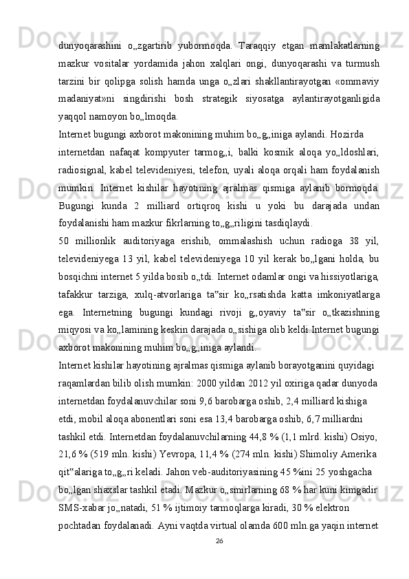 dunyoqarashini   o„zgartirib   yubormoqda.   Taraqqiy   etgan   mamlakatlarning
mazkur   vositalar   yordamida   jahon   xalqlari   ongi,   dunyoqarashi   va   turmush
tarzini   bir   qolipga   solish   hamda   unga   o„zlari   shakllantirayotgan   «ommaviy
madaniyat»ni   singdirishi   bosh   strategik   siyosatga   aylantirayotganligida
yaqqol namoyon bo„lmoqda.
Internet bugungi axborot makonining muhim bo„g„iniga aylandi. Hozirda
internetdan   nafaqat   kompyuter   tarmog„i,   balki   kosmik   aloqa   yo„ldoshlari,
radiosignal, kabel televideniyesi, telefon, uyali aloqa orqali ham foydalanish
mumkin.   Internet   kishilar   hayotining   ajralmas   qismiga   aylanib   bormoqda.
Bugungi   kunda   2   milliard   ortiqroq   kishi   u   yoki   bu   darajada   undan
foydalanishi ham mazkur fikrlarning to„g„riligini tasdiqlaydi.
50   millionlik   auditoriyaga   erishib,   ommalashish   uchun   radioga   38   yil,
televideniyega   13   yil,   kabel   televideniyega   10   yil   kerak   bo„lgani   holda,   bu
bosqichni internet 5 yilda bosib o„tdi. Internet odamlar ongi va hissiyotlariga,
tafakkur   tarziga,   xulq-atvorlariga   ta sir   ko„rsatishda   katta   imkoniyatlarga‟
ega.   Internetning   bugungi   kundagi   rivoji   g„oyaviy   ta sir   o„tkazishning	
‟
miqyosi va ko„lamining keskin darajada o„sishiga olib keldi.Internet bugungi
axborot makonining muhim bo„g„iniga aylandi.
Internet kishilar hayotining ajralmas qismiga aylanib borayotganini quyidagi 
raqamlardan bilib olish mumkin: 2000 yildan 2012 yil oxiriga qadar dunyoda
internetdan foydalanuvchilar soni 9,6 barobarga oshib, 2,4 milliard kishiga 
etdi, mobil aloqa abonentlari soni esa 13,4 barobarga oshib, 6,7 milliardni 
tashkil etdi. Internetdan foydalanuvchilarning 44,8 % (1,1 mlrd. kishi) Osiyo,
21,6 % (519 mln. kishi) Yevropa, 11,4 % (274 mln. kishi) Shimoliy Amerika 
qit alariga to„g„ri keladi. Jahon veb-auditoriyasining 45 %ini 25 yoshgacha 	
‟
bo„lgan shaxslar tashkil etadi. Mazkur o„smirlarning 68 % har kuni kimgadir
SMS-xabar jo„natadi, 51 % ijtimoiy tarmoqlarga kiradi, 30 % elektron 
pochtadan foydalanadi. Ayni vaqtda virtual olamda 600 mln.ga yaqin internet
26