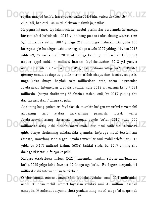 saytlar mavjud bo„lib, har oyda o„rtacha 201,4 trln. videorolik ko„rib 
chiqiladi, har kuni 144 mlrd. elektron maktub jo„natiladi.
Ko'pgina   Internet   foydalanuvchilari   mobil   qurilmalar   yordamida   Internetga
kirishni   afzal   ko'rishadi   -  2018   yilda   keng   polosali   ulanishning   ulanish   soni
5,3   milliardga   yetdi,   2007   yildagi   268   millionga   nisbatan.   Dunyoda   100
kishiga to'g'ri keladigan ushbu turdagi aloqa ulushi 2007 yildagi 4% dan 2018
yilda   69,3%   gacha   o'sdi.   2018   yil   oxiriga   kelib   1,1   milliard   simli   internet
aloqasi   qayd   etildi.   4   milliard   Internet   foydalanuvchisi   2018   yil   yanvar
oyining   oxirida   biz   "We   Are   Social"   global   media-agentligi   va   "HootSuite"
ijtimoiy   media   boshqaruv   platformasini   ishlab   chiquvchisi   hisobot   chiqardi,
unga   ko'ra   dunyo   bo'ylab   to'rt   milliarddan   ortiq   odam   Internetdan
foydalanadi.   Internetdan   foydalanuvchilar   soni   2018   yil   oxiriga   kelib   4,021
milliardni   (dunyo   aholisining   53   foizini)   tashkil   etdi,   bu   2017   yilning   shu
davriga nisbatan 7 foizga ko'pdir.
Aholining keng qatlamlari foydalanishi mumkin bo'lgan smartfonlar va mobil
aloqaning   tarif   rejalari   narxlarining   pasayishi   tufayli   yangi
foydalanuvchilarning   aksariyati   tarmoqda   paydo   bo'ldi.   2017   yilda   200
milliondan   ortiq   kishi   birinchi   marta   mobil   qurilmani   sotib   oldi.   Shunday
qilib,   dunyo   aholisining   uchdan   ikki   qismidan   ko'prog'i   mobil   telefonlarni
(asosan,  smartfon) sotib olgan. Foydalanuvchilar  soni mobil  telefonlar  2018
yilda   bu   5,175   milliard   kishini   (68%)   tashkil   etadi,   bu   2017   yilning   shu
davriga nisbatan 4 foizga ko'pdir.
Xalqaro   elektraloqa   ittifoqi   (XEI)   tomonidan   taqdim   etilgan   ma lumotga‟
ko ra 2020 yilga kelib Internet 60 foizga ega bo'ldi. Bu degani dunyoda 4,1	
‟
milliard kishi Internet bilan ta'minlandi.
O„zbekistonda   internet   xizmatidan   foydalanuvchilar   soni   -22,1   milliondan
oshdi.   Shundan   mobil   internet   foydalanuvchilari   soni   -19   millionni   tashkil
etmoqda.   Mamlakat   bo„yicha   aholi   punktlarining   mobil   aloqa   bilan   qamrab
27 