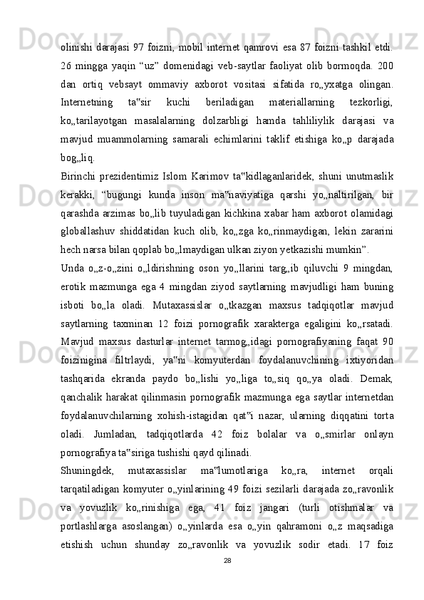 olinishi darajasi 97 foizni, mobil internet qamrovi esa 87 foizni tashkil etdi.
26   mingga   yaqin   “uz”   domenidagi   veb-saytlar   faoliyat   olib   bormoqda.   200
dan   ortiq   vebsayt   ommaviy   axborot   vositasi   sifatida   ro„yxatga   olingan.
Internetning   ta sir   kuchi   beriladigan   materiallarning   tezkorligi,‟
ko„tarilayotgan   masalalarning   dolzarbligi   hamda   tahliliylik   darajasi   va
mavjud   muammolarning   samarali   echimlarini   taklif   etishiga   ko„p   darajada
bog„liq.
Birinchi   prezidentimiz   Islom   Karimov   ta kidlaganlaridek,   shuni   unutmaslik	
‟
kerakki,   “bugungi   kunda   inson   ma naviyatiga   qarshi   yo„naltirilgan,   bir	
‟
qarashda  arzimas  bo„lib   tuyuladigan  kichkina  xabar   ham   axborot  olamidagi
globallashuv   shiddatidan   kuch   olib,   ko„zga   ko„rinmaydigan,   lekin   zararini
hech narsa bilan qoplab bo„lmaydigan ulkan ziyon yetkazishi mumkin”.
Unda   o„z-o„zini   o„ldirishning   oson   yo„llarini   targ„ib   qiluvchi   9   mingdan,
erotik   mazmunga   ega   4   mingdan   ziyod   saytlarning   mavjudligi   ham   buning
isboti   bo„la   oladi.   Mutaxassislar   o„tkazgan   maxsus   tadqiqotlar   mavjud
saytlarning   taxminan   12   foizi   pornografik   xarakterga   egaligini   ko„rsatadi.
Mavjud   maxsus   dasturlar   internet   tarmog„idagi   pornografiyaning   faqat   90
foizinigina   filtrlaydi,   ya ni   komyuterdan   foydalanuvchining   ixtiyoridan	
‟
tashqarida   ekranda   paydo   bo„lishi   yo„liga   to„siq   qo„ya   oladi.   Demak,
qanchalik  harakat  qilinmasin  pornografik  mazmunga  ega  saytlar  internetdan
foydalanuvchilarning   xohish-istagidan   qat i   nazar,   ularning   diqqatini   torta	
‟
oladi.   Jumladan,   tadqiqotlarda   42   foiz   bolalar   va   o„smirlar   onlayn
pornografiya ta siriga tushishi qayd qilinadi.	
‟
Shuningdek,   mutaxassislar   ma lumotlariga   ko„ra,   internet   orqali	
‟
tarqatiladigan komyuter o„yinlarining 49 foizi sezilarli darajada zo„ravonlik
va   yovuzlik   ko„rinishiga   ega,   41   foiz   jangari   (turli   otishmalar   va
portlashlarga   asoslangan)   o„yinlarda   esa   o„yin   qahramoni   o„z   maqsadiga
etishish   uchun   shunday   zo„ravonlik   va   yovuzlik   sodir   etadi.   17   foiz
28 