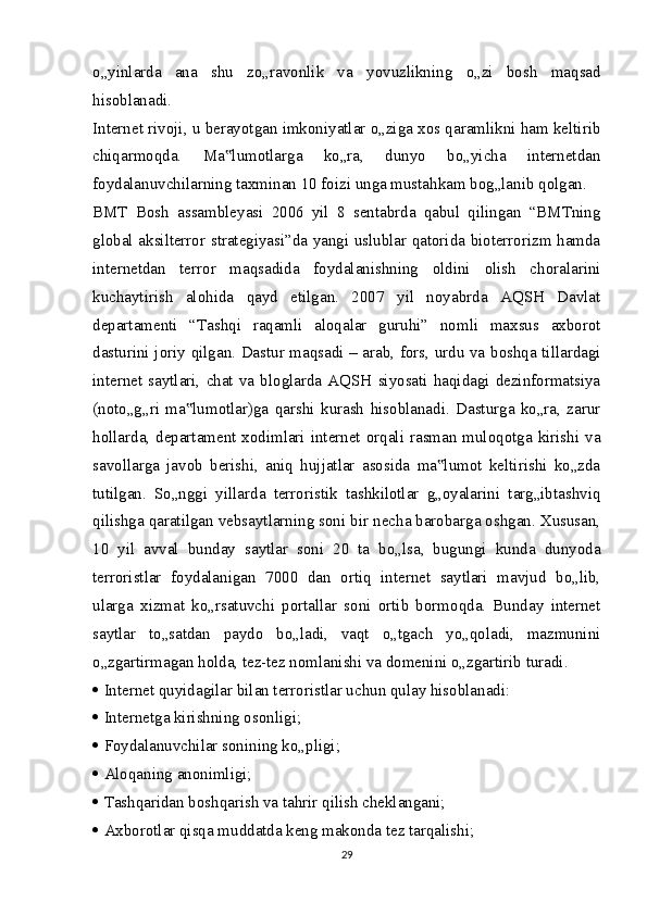 o„yinlarda   ana   shu   zo„ravonlik   va   yovuzlikning   o„zi   bosh   maqsad
hisoblanadi.
Internet rivoji, u berayotgan imkoniyatlar o„ziga xos qaramlikni ham keltirib
chiqarmoqda.   Ma lumotlarga   ko„ra,   dunyo   bo„yicha   internetdan‟
foydalanuvchilarning taxminan 10 foizi unga mustahkam bog„lanib qolgan.
BMT   Bosh   assambleyasi   2006   yil   8   sentabrda   qabul   qilingan   “BMTning
global aksilterror strategiyasi”da yangi uslublar qatorida bioterrorizm hamda
internetdan   terror   maqsadida   foydalanishning   oldini   olish   choralarini
kuchaytirish   alohida   qayd   etilgan.   2007   yil   noyabrda   AQSH   Davlat
departamenti   “Tashqi   raqamli   aloqalar   guruhi”   nomli   maxsus   axborot
dasturini joriy qilgan. Dastur maqsadi – arab, fors, urdu va boshqa tillardagi
internet   saytlari,   chat   va   bloglarda   AQSH   siyosati   haqidagi   dezinformatsiya
(noto„g„ri   ma lumotlar)ga   qarshi   kurash   hisoblanadi.   Dasturga   ko„ra,   zarur	
‟
hollarda, departament xodimlari internet orqali rasman muloqotga kirishi va
savollarga   javob   berishi,   aniq   hujjatlar   asosida   ma lumot   keltirishi   ko„zda	
‟
tutilgan.   So„nggi   yillarda   terroristik   tashkilotlar   g„oyalarini   targ„ibtashviq
qilishga qaratilgan vebsaytlarning soni bir necha barobarga oshgan. Xususan,
10   yil   avval   bunday   saytlar   soni   20   ta   bo„lsa,   bugungi   kunda   dunyoda
terroristlar   foydalanigan   7000   dan   ortiq   internet   saytlari   mavjud   bo„lib,
ularga   xizmat   ko„rsatuvchi   portallar   soni   ortib   bormoqda.   Bunday   internet
saytlar   to„satdan   paydo   bo„ladi,   vaqt   o„tgach   yo„qoladi,   mazmunini
o„zgartirmagan holda, tez-tez nomlanishi va domenini o„zgartirib turadi.
   Internet quyidagilar bilan terroristlar uchun qulay hisoblanadi: 
   Internetga kirishning osonligi;
   Foydalanuvchilar sonining ko„pligi;
   Aloqaning anonimligi;
   Tashqaridan boshqarish va tahrir qilish cheklangani;
   Axborotlar qisqa muddatda keng makonda tez tarqalishi;
29