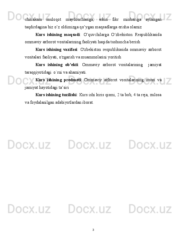 chinakam   muloqot   maydonchasiga,   erkin   fikr   minbariga   aylangan
taqdirdagina biz o’z oldimizga qo’ygan maqsadlarga erisha olamiz
Kurs   ishining   maqsadi :   O’quvchilarga   O zbekiston   Respublikasidaʻ
ommaviy axborot vositalarining faoliyati haqida tushuncha berish
Kurs   ishining   vazifasi :   O'zbekiston   respublikasida   ommaviy   axborot
vositalari faoliyati, o'zgarish va muammolarini yoritish
Kurs   ishining   ob'ekti :   Ommaviy   axborot   vositalarining     jamiyat
taraqqiyotidagi  o`rni va ahamiyati.
Kurs   ishining   predmeti :   Ommaviy   axborot   vositalarining   inson   va
jamiyat hayotidagi ta’siri
Kurs ishining tuzilishi : Kurs ishi kiris qismi, 2 ta bob, 4 ta reja, xulosa
va foydalanilgan adabiyotlardan iborat.
3 