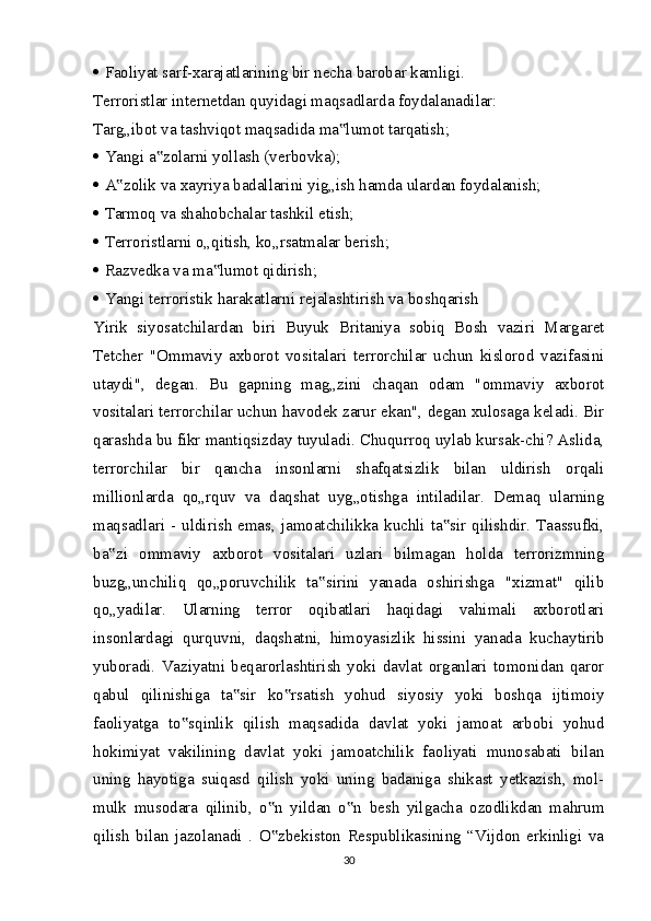    Faoliyat sarf-xarajatlarining bir necha barobar kamligi.
Terroristlar internetdan quyidagi maqsadlarda foydalanadilar: 
Targ„ibot va tashviqot maqsadida ma lumot tarqatish;‟
   Yangi a zolarni yollash (verbovka);	
‟
   A zolik va xayriya badallarini yig„ish hamda ulardan foydalanish; 	
‟
   Tarmoq va shahobchalar tashkil etish;
   Terroristlarni o„qitish, ko„rsatmalar berish;
   Razvedka va ma lumot qidirish;	
‟
   Yangi terroristik harakatlarni rejalashtirish va boshqarish
Yirik   siyosatchilardan   biri   Buyuk   Britaniya   sobiq   Bosh   vaziri   Margaret
Tetcher   "Ommaviy   axborot   vositalari   terrorchilar   uchun   kislorod   vazifasini
utaydi",   degan.   Bu   gapning   mag„zini   chaqan   odam   "ommaviy   axborot
vositalari terrorchilar uchun havodek zarur ekan", degan xulosaga keladi. Bir
qarashda bu fikr mantiqsizday tuyuladi. Chuqurroq uylab kursak-chi? Aslida,
terrorchilar   bir   qancha   insonlarni   shafqatsizlik   bilan   uldirish   orqali
millionlarda   qo„rquv   va   daqshat   uyg„otishga   intiladilar.   Demaq   ularning
maqsadlari - uldirish emas, jamoatchilikka kuchli ta sir qilishdir. Taassufki,	
‟
ba zi   ommaviy   axborot   vositalari   uzlari   bilmagan   holda   terrorizmning	
‟
buzg„unchiliq   qo„poruvchilik   ta sirini   yanada   oshirishga   "xizmat"   qilib	
‟
qo„yadilar.   Ularning   terror   oqibatlari   haqidagi   vahimali   axborotlari
insonlardagi   qurquvni,   daqshatni,   himoyasizlik   hissini   yanada   kuchaytirib
yuboradi.   Vaziyatni   beqarorlashtirish   yoki   davlat   organlari   tomonidan   qaror
qabul   qilinishiga   ta sir   ko rsatish   yohud   siyosiy   yoki   boshqa   ijtimoiy	
‟ ‟
faoliyatga   to sqinlik   qilish   maqsadida   davlat   yoki   jamoat   arbobi   yohud	
‟
hokimiyat   vakilining   davlat   yoki   jamoatchilik   faoliyati   munosabati   bilan
uning   hayotiga   suiqasd   qilish   yoki   uning   badaniga   shikast   yetkazish,   mol-
mulk   musodara   qilinib,   o n   yildan   o n   besh   yilgacha   ozodlikdan   mahrum	
‟ ‟
qilish   bilan   jazolanadi   .   O zbekiston   Respublikasining   “Vijdon   erkinligi   va
‟
30
