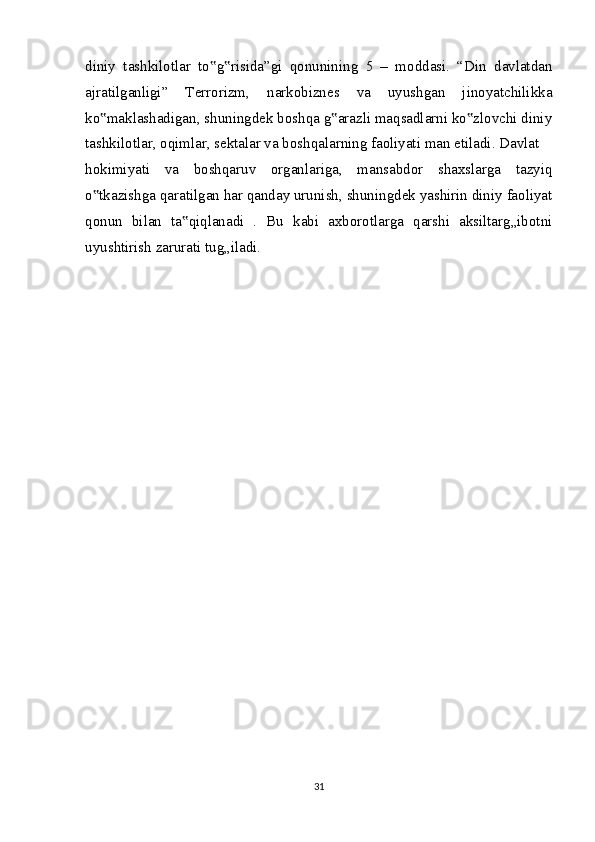 diniy   tashkilotlar   to g risida”gi   qonunining   5   –   moddasi.   “Din   davlatdan‟ ‟
ajratilganligi”   Terrorizm,   narkobiznes   va   uyushgan   jinoyatchilikka
ko maklashadigan, shuningdek boshqa g arazli maqsadlarni ko zlovchi diniy	
‟ ‟ ‟
tashkilotlar, oqimlar, sektalar va boshqalarning faoliyati man etiladi. Davlat
hokimiyati   va   boshqaruv   organlariga,   mansabdor   shaxslarga   tazyiq
o tkazishga qaratilgan har qanday urunish, shuningdek yashirin diniy faoliyat
‟
qonun   bilan   ta qiqlanadi   .   Bu   kabi   axborotlarga   qarshi   aksiltarg„ibotni	
‟
uyushtirish zarurati tug„iladi.
31