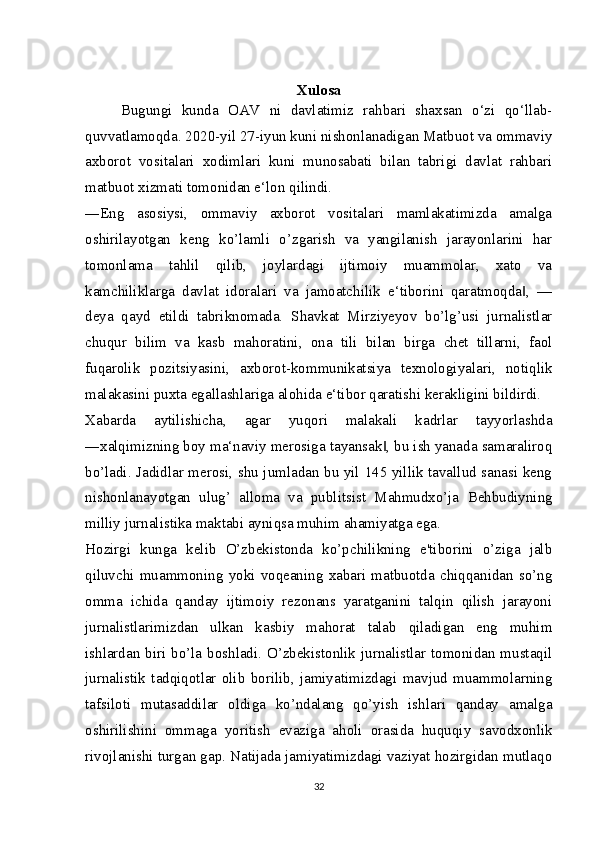 Xulosa
Bugungi   kunda   OAV   ni   davlatimiz   rahbari   shaxsan   o‘zi   qo‘llab-
quvvatlamoqda. 2020-yil 27-iyun kuni nishonlanadigan Matbuot va ommaviy
axborot   vositalari   xodimlari   kuni   munosabati   bilan   tabrigi   davlat   rahbari
matbuot xizmati tomonidan e‘lon qilindi.
―Eng   asosiysi,   ommaviy   axborot   vositalari   mamlakatimizda   amalga
oshirilayotgan   keng   ko’lamli   o’zgarish   va   yangilanish   jarayonlarini   har
tomonlama   tahlil   qilib,   joylardagi   ijtimoiy   muammolar,   xato   va
kamchiliklarga   davlat   idoralari   va   jamoatchilik   e‘tiborini   qaratmoqda ,   —‖
deya   qayd   etildi   tabriknomada.   Shavkat   Mirziyeyov   bo’lg’usi   jurnalistlar
chuqur   bilim   va   kasb   mahoratini,   ona   tili   bilan   birga   chet   tillarni,   faol
fuqarolik   pozitsiyasini,   axborot-kommunikatsiya   texnologiyalari,   notiqlik
malakasini puxta egallashlariga alohida e‘tibor qaratishi kerakligini bildirdi.
Xabarda   aytilishicha,   agar   yuqori   malakali   kadrlar   tayyorlashda
―xalqimizning boy ma‘naviy merosiga tayansak , bu ish yanada samaraliroq	
‖
bo’ladi. Jadidlar merosi, shu jumladan bu yil 145 yillik tavallud sanasi keng
nishonlanayotgan   ulug’   alloma   va   publitsist   Mahmudxo’ja   Behbudiyning
milliy jurnalistika maktabi ayniqsa muhim ahamiyatga ega.
Hozirgi   kunga   kelib   O’zbekistonda   ko’pchilikning   e'tiborini   o’ziga   jalb
qiluvchi   muammoning   yoki   voqeaning   xabari   matbuotda   chiqqanidan   so’ng
omma   ichida   qanday   ijtimoiy   rezonans   yaratganini   talqin   qilish   jarayoni
jurnalistlarimizdan   ulkan   kasbiy   mahorat   talab   qiladigan   eng   muhim
ishlardan biri bo’la boshladi. O’zbekistonlik jurnalistlar tomonidan mustaqil
jurnalistik   tadqiqotlar   olib   borilib,   jamiyatimizdagi   mavjud   muammolarning
tafsiloti   mutasaddilar   oldiga   ko’ndalang   qo’yish   ishlari   qanday   amalga
oshirilishini   ommaga   yoritish   evaziga   aholi   orasida   huquqiy   savodxonlik
rivojlanishi turgan gap. Natijada jamiyatimizdagi vaziyat hozirgidan mutlaqo
32