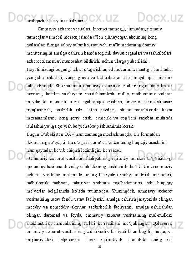 boshqacha ijobiy tus olishi aniq.
Ommaviy axborot vositalari, Internet tarmog„i, jumladan, ijtimoiy 
tarmoqlar va mobil messenjerlarda e lon qilinayotgan aholining keng ‟
qatlamlari fikriga salbiy ta sir ko„rsatuvchi ma lumotlarning doimiy 	
‟ ‟
monitoringini amalga oshirsin hamda tegishli davlat organlari va tashkilotlari
axborot xizmatlari munosabat bildirishi uchun ularga yuborilishi .
Hayotimizdagi bugungi ulkan o zgarishlar, islohotlarimiz mantig i barchadan	
ʻ ʻ
yangicha   ishlashni,   yangi   g oya   va   tashabbuslar   bilan   maydonga   chiqishni	
ʻ
talab etmoqda. Shu ma noda, ommaviy axborot vositalarining moddiy-texnik	
ʼ
bazasini,   kadrlar   salohiyatni   mustahkamlash,   milliy   matbuotimiz   xalqaro
maydonda   munosib   o rin   egallashiga   erishish,   internet   jurnalistikasini
ʻ
rivojlantirish,   noshirlik   ishi,   kitob   savdosi,   obuna   masalalarida   bozor
mexanizmlarini   keng   joriy   etish,   ochiqlik   va   sog lom   raqobat   muhitida	
ʻ
ishlashni yo lga qo yish bo yicha ko p ishlashimiz kerak.	
ʻ ʻ ʻ ʻ
Bugun O‘zbekiston OAV ham zamonga moslashmoqda. Bir formatdan
ikkinchisiga o‘tyapti. Bu o‘zgarishlar o‘z-o‘zidan uning huquqiy asoslarini 
ham qaytadan ko‘rib chiqish lozimligini ko‘rsatadi.
«Ommaviy   axborot   vositalari   faoliyatining   iqtisodiy   asoslari   to‘g‘risida»gi
qonun loyihasi ana shunday islohotlarning boshlanishi bo‘ldi. Unda ommaviy
axborot   vositalari   mol-mulki,   uning   faoliyatini   moliyalashtirish   manbalari,
tadbirkorlik   faoliyati,   tahririyat   xodimini   rag‘batlantirish   kabi   huquqiy
me’yorlar   belgilanishi   ko‘zda   tutilmoqda.   Shuningdek,   ommaviy   axborot
vositasining ustav fondi, ustav faoliyatini amalga oshirish jarayonida olingan
moddiy   va   nomoddiy   aktivlar,   tadbirkorlik   faoliyatini   amalga   oshirishdan
olingan   daromad   va   foyda,   ommaviy   axborot   vositasining   mol-mulkini
shakllantirish   manbalarining   turlari   ko‘rsatilishi   mo‘ljallangan.   Qolaversa,
ommaviy   axborot   vositasining   tadbirkorlik   faoliyati   bilan   bog‘liq   huquq   va
majburiyatlari   belgilanishi   bozor   iqtisodiyoti   sharoitida   uning   ish
33 