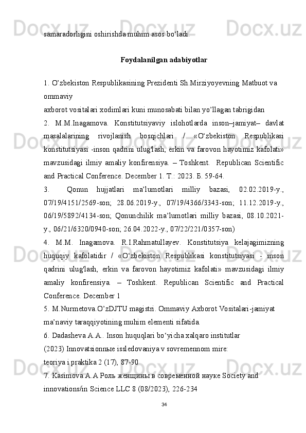 samaradorligini oshirishda muhim asos bo‘ladi.
Foydalanilgan adabiyotlar
1.   O’zbekiston Respublikasining Prezidenti Sh.Mirziyoyevning Matbuot va 
ommaviy
axborot vositalari xodimlari kuni munosabati bilan yo’llagan tabrigidan
2.   M.M.Inagamova.   Konstitutsiyaviy   islohotlarda   inson–jamiyat–   davlat
masalalarining   rivojlanish   bosqichlari   /   «O‘zbekiston   Respublikasi
konstitutsiyasi -inson qadrini ulug'lash, erkin va farovon hayotimiz kafolati»
mavzusidagi   ilmiy   amaliy   konfirensiya.   –   Toshkent.     Republican   Scientific
and Practical Conference. December 1.  Т .: 2023.  Б . 59-64.
3.     Qonun   hujjatlari   ma’lumotlari   milliy   bazasi,   02.02.2019-y.,
07/19/4151/2569-son;   28.06.2019-y.,   07/19/4366/3343-son;   11.12.2019-y.,
06/19/5892/4134-son;   Qonunchilik   ma’lumotlari   milliy   bazasi,   08.10.2021-
y., 06/21/6320/0940-son; 26.04.2022-y., 07/22/221/0357-son)
4.   M.M.   Inagamova.   R.I.Rahmatullayev.   Konstitutsiya   kelajagimizning
huquqiy   kafolatidir   /   «O‘zbekiston   Respublikasi   konstitutsiyasi   -   inson
qadrini   ulug'lash,   erkin   va   farovon   hayotimiz   kafolati»   mavzusidagi   ilmiy
amaliy   konfirensiya.   –   Toshkent.   Republican   Scientific   and   Practical
Conference. December 1
5.   M.Nurmetova.O’zDJTU magistri. Ommaviy Axborot Vositalari-jamiyat 
ma’naviy taraqqiyotining muhim elementi sifatida.
6.   Dadasheva A.A.. Inson huquqlari bo‘yicha xalqaro institutlar
(2023) Innovatsionn ы e issledovaniya v sovremennom mire:
teoriya i praktika 2 (17), 87-90
7.   Kasimova A.A  Роль   женщины   в   современной   науке  Society and 
innovations/in Science LLC 8 (08/2023), 226-234
34 